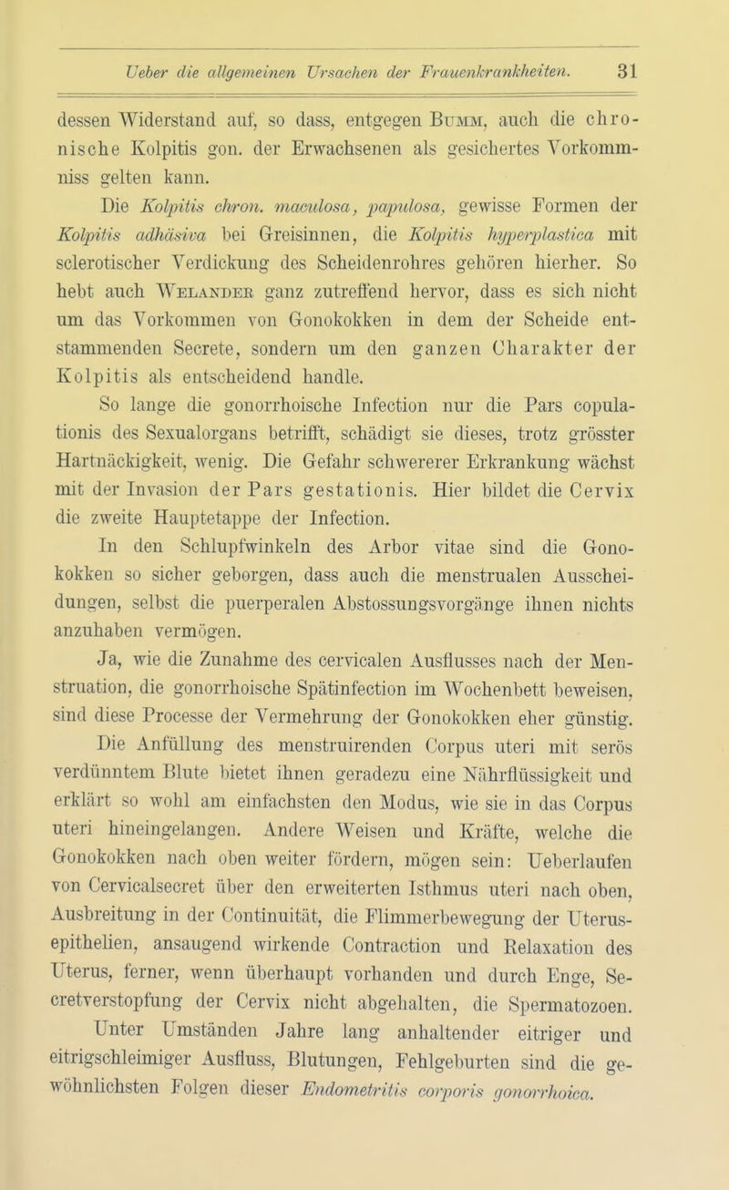 dessen Widerstand auf, so dass, entgegen Bumm, auch die chro- nische Kolpitis gon. der Erwachsenen als gesichertes Vorkomm- niss gelten kann. Die Kolpitis ohron. maculosa, papulosa, gewisse Formen der Kolpitis adhäsiva hei Greisinnen, die Kolpitis hyp&rplastiea mit sclerotischer Verdickung des Scheidenrohres gehören hierher. So hebt auch Welandek ganz zutreffend hervor, dass es sich nicht um das Vorkommen von Gonokokken in dem der Scheide ent- stammenden Secrete, sondern um den ganzen Charakter der Kolpitis als entscheidend handle. So lange die gonorrhoische Infection nur die Pars copula- tionis des Sexualorgans betrifft, schädigt sie dieses, trotz grösster Hartnäckigkeit, wenig. Die Gefahr schwererer Erkrankung wächst mit der Invasion der Pars gestationis. Hier bildet die Cervix die zweite Hauptetappe der Infection. In den Schlupfwinkeln des Arbor vitae sind die Gono- kokken so sicher geborgen, dass auch die menstrualen Ausschei- dungen, selbst die puerperalen Abstossungsvorgänge ihnen nichts anzuhaben vermögen. Ja, wie die Zunahme des cervicalen Ausflusses nach der Men- struation, die gonorrhoische Spätinfection im Wochenbett beweisen, sind diese Processe der Vermehrung der Gonokokken eher günstig. Die Anfüllung des menstruirenden Corpus uteri mit serös verdünntem Blute bietet ihnen geradezu eine Nährflüssigkeit und erklärt so wohl am einfachsten den Modus, wie sie in das Corpus uteri hineingelangen. Andere Weisen und Kräfte, welche die Gonokokken nach oben weiter fördern, mögen sein: Ueberlaufen von Cervicalsecret über den erweiterten Isthmus uteri nach oben, Ausbreitung in der Continuität, die Flimmerbewegung der Uterus- epithelien, ansaugend wirkende Contraction und Relaxation des Uterus, ferner, wenn überhaupt vorhanden und durch Enge, Se- cretverstopfung der Cervix nicht abgehalten, die Spermatozoen. Unter Umständen Jahre lang anhaltender eitriger und eitrigschleimiger Ausfluss, Blutungen, Fehlgeburten sind die ge- wöhnlichsten Folgen dieser Endometritis corporis gonorrhoica.