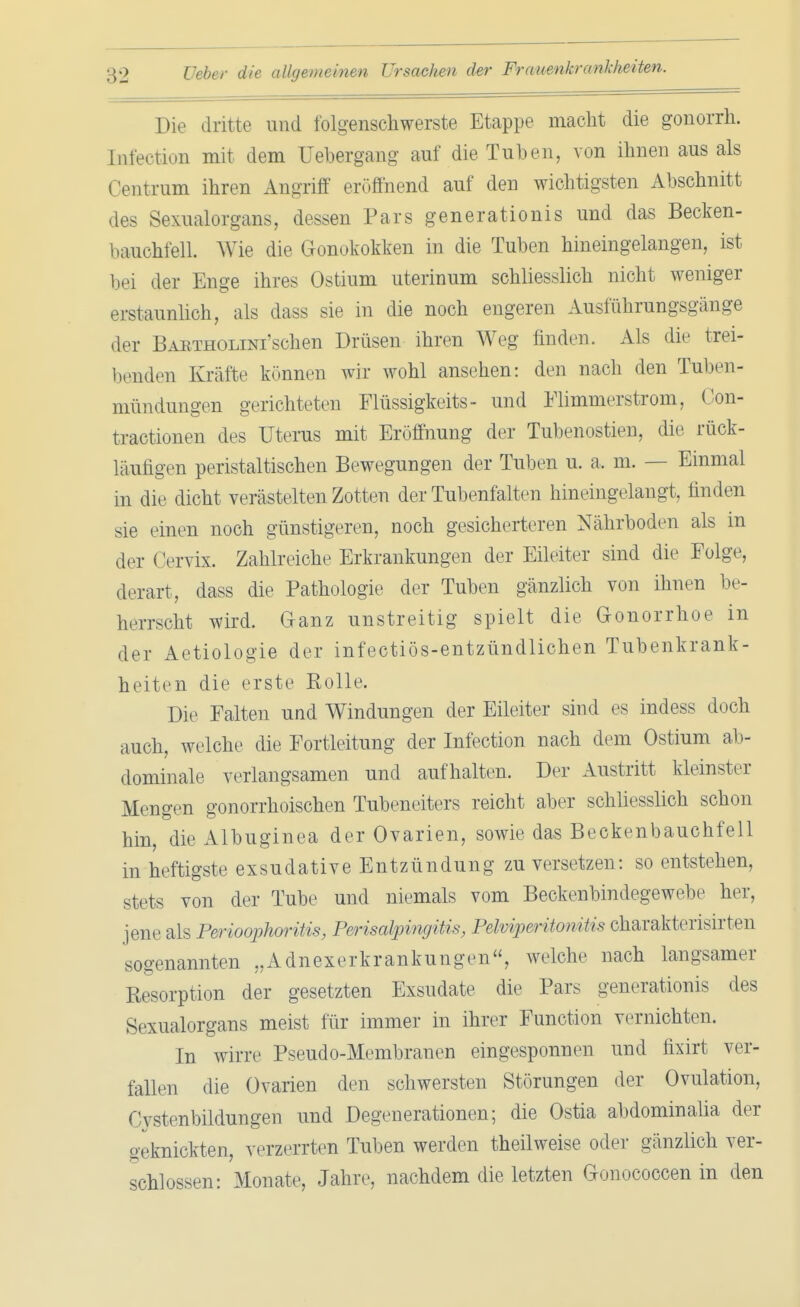 Die dritte und folgenschwerste Etappe macht die gonorrh. Infection mit dem üebergang auf die Tuben, von ihnen aus als Centrum ihren Angriff eröffnend auf den wichtigsten Abschnitt des Sexualorgans, dessen Pars generationis und das Becken- bauchfell. Wie die Gonokokken in die Tuben hineingelangen, ist bei der Enge ihres Ostium uterinum schliesslich nicht weniger erstaunlich, als dass sie in die noch engeren Ausführungsgänge der BARTHOLiNi'schen Drüsen ihren Weg finden. Als die trei- benden Kräfte können wir wohl ansehen: den nach den Tuben - mündungen gerichteten Flüssigkeits- und Flimmerstrom, Con- tractionen des Uterus mit Eröffnung der Tubenostien, die rück- läufigen peristaltischen Bewegungen der Tuben u. a, m. — Einmal in die dicht verästelten Zotten der Tubenfalten hineingelangt, finden sie einen noch günstigeren, noch gesicherteren Nährboden als in der < Vrvix. Zahlreiche Erkrankungen der Eileiter sind die Folge, derart, dass die Pathologie der Tuben gänzlich von ihnen be- herrscht wird. Ganz unstreitig spielt die Gonorrhoe in der Aetiologie der infectiös-entzündlichen Tubenkrank- heiten die erste Rolle. Die Falten und Windungen der Eileiter sind es indess doch auch, welche die Fortleitung der Infection nach dem Ostium ab- dominale verlangsamen und aufhalten. Der Austritt kleinster Mengen gonorrhoischen Tubeneiters reicht aber schliesslich schon hin, die Albuginea der Ovarien, sowie das Beckenbauchfell in heftigste exsudative Entzündung zu versetzen: so entstehen, stets von der Tube und niemals vom Beckenbindegewebe her, jene als Perioophoritis, Perisalpingitis, Pelviperitonitis charakterisirten sogenannten „Adnexerkrankungen, welche nach langsamer Resorption der gesetzten Exsudate die Pars generationis des S. xualorgans meist für immer in ihrer Function vernichten. In wirre Pseudo-Membranen eingesponnen und fixirt ver- fallen die Ovarien den schwersten Störungen der Ovulation, Cvstenbildungen und Degenerationen; die Ostia abdominalia der geknickten, verzerrten Tuben werden theilweise oder gänzlich ver- schlossen: Monate, Jahre, nachdem die letzten Gonococcen in den