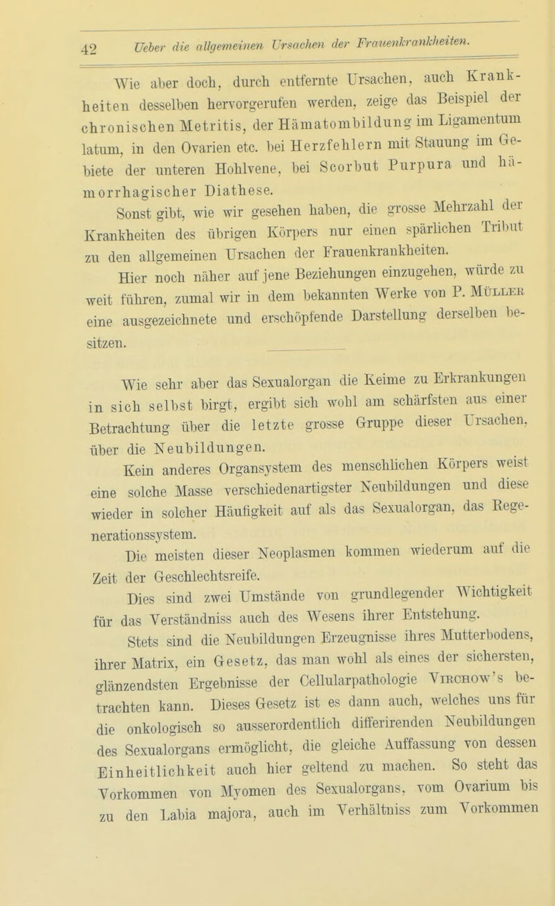 Wie aber doch, durch entfernte Ursachen, auch Krank- heiten desselben hervorgerufen werden, zeige das Beispiel der chronischen Metritis, der Hämatombildung im Ligamentum latum, in den Ovarien etc. bei Herzfehlern mit Stauung im Ge- biete der unteren Hohlvene, bei Scorbut Purpura und hä- morrhagischer Diathese. Sonst gibt, wie wir gesehen haben, die grosse Mehrzahl der Krankheiten des übrigen Körpers nur einen spärlichen Tribut zu den allgemeinen Ursachen der Frauenkrankheiten. Hier noch näher auf jene Beziehungen einzugehen, würde zu weit führen, zumal wir in dem bekannten Werke von P. Müllkk eine ausgezeichnete und erschöpfende Darstellung derselben be- sitzen. Wie sehr aber das Sexualorgan die Keime zu Erkrankungen in sich selbst birgt, ergibt sich wohl am schärfsten aus einer Betrachtung über die letzte grosse Gruppe dieser Ursachen, über die Neubildungen. Kein anderes Organsystem des menschlichen Körpers weist eine solche Masse verschiedenartigster Neubildungen und diese wieder in solcher Häufigkeit auf als das Sexualorgan, das Kege- nerationssystem. Die meisten dieser Neoplasmen kommen wiederum auf die Zeit der Geschlechtsreife. Dies sind zwei Umstände von grundlegender Wichtigkeit für das Verständniss auch des Wesens ihrer Entstehung. Stets sind die Neubildungen Erzeugnisse ihres Mutterbodens, ihrer Matrix, ein Gesetz, das man wohl als eines der sichersten, glänzendsten Ergebnisse der Cellularpathologie Virchow's be- trachten kann. Dieses Gesetz ist es dann auch, welches uns für die onkologisch so ausserordentlich differirenden Neubildungen des Sexualorgans ermöglicht, die gleiche Auffassung von dessen Einheitlichkeit auch hier geltend zu machen. So steht das Vorkommen von Myomen des Sexualorgans, vom Ovarium bis zu den Labia majore, auch im Verhältniss zum Vorkommen