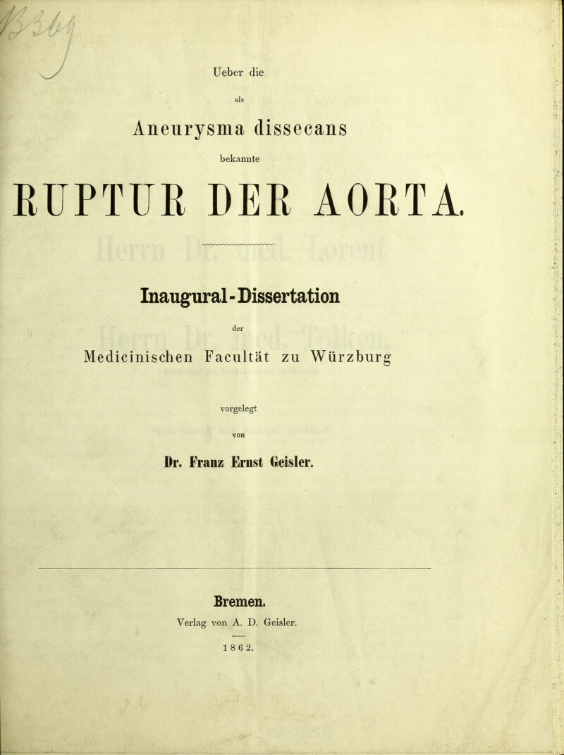 Ueber die als Aneurysma dissecans bekannte RUPTUE DER AOETA. Inaugural - Dissertation der Medicinischen Facultât zu Wûrzburg vorgelegt von Dr. Franz Ernst Geisler. Bremen. Verlag von A. D. Geisler.