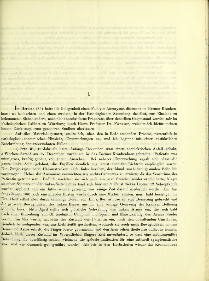 Im Herbste 1861 hatte ich Gelegenheit einen Fall von Aneurysma dissecans im Bremer Kranken- hause zu boobachten und. einen zweiten, in der Pathologischen Sammlung daselbst, zur Einsicht zu bekommen. Sieben andere, noch nicht beschriebene Praparate, liber denselben Gegenstand wurden mir im Pathologischen Cabinet zu Wiirzburg durch Herm Professer Dr. For s ter, welchen ich hiefiir meinen besten Dank sage, zum genaueren Studium iiberlassen. Auf dies Material gestûtzt, stellte ich, iiber den in Rede stehenden Process, namentlich in pathologisch-anatomischer Hinsicht, Untersuchungen an, und ich beginne mit einer ausfiihrlichen Beschreibung der vorerwahnten Fàlle: 1) Frau W., 49 Jahr ait, hatte Anfangs December 1860 einen apoplektischen Anfall gehabt, 3 Wochen darauf am 27. December wurde sie in das Bremer Krankenhaus gebracht. Patientin war mittelgross, kraftig gebaut, von gutem Aussehen. Bei nâherer Untersuchung ergab sich, dass die ganze linke Seite gelâhmt, die Pupillen ziemlich eng, sonst aber fur Lichtreiz empfànglich waren. Die Zunge ragte beim Herausstrecken nach links heruber, der Mund nach der gesunden Seite hin vorgezogen. Ueber die Anamnese vermochten wir nichts Genaueres zu eruiren, da das Sensorium der Patientin getrûbt war. Endlich, nachdem sie sich nach ein paar Stunden wieder erholt hatte, klagte sie ûber Schmerz in der linken Seite und es fand sich hier ein 2 Faust dickes Lipom. 12 Schropfkôpfe wurden applicirt und ein Infus. sennae gereicht, was einige Zeit darauf wiederholt wurde. Ein An- fangs Januar 1861 sich einstellender Husten wurde durch eine Mixtur. ammon. mur. bald beseitigt; die Krankheit selbst aber durch oftmalige Dosen von Infus. flor. arnicae in eine Besserung gebracht und die grôssere Beweglichkeit des linken Beines uns fiir eine baldige Genesung der Kranken Hoffnung schopfen liess. Mitte April stellte sich plotzliche Schwellung des linken Armes ein, die sich bald nach einer Einreibung von 01. terebinth., Camphor und Spirit. und Einwickelung des Armes wieder verlor. Im Mai wurde, nachdem der Zustand der Patientin ein, nach den obwaltenden Umstanden, ziemlich befriedigender war, zur Elektricitat geschritten, wodurch sie auch mehr Beweglichkeit in dem Beine und Arme erhielt, die Finger besser gebrauchen und den Arm schon theilweise auflieben konnte. Jedoch blieb dieser Zustand im Wesentlichen lângere Zeit unverandert, so dass eine medicamentose Behandlung fiir liberfliissig schien, vielmehr die grôsste Indication fur eine rationell symptomatische war, und sie demnach gut genâhrt wurde. Als ich in den Herbstferien wieder das Krankenhaus