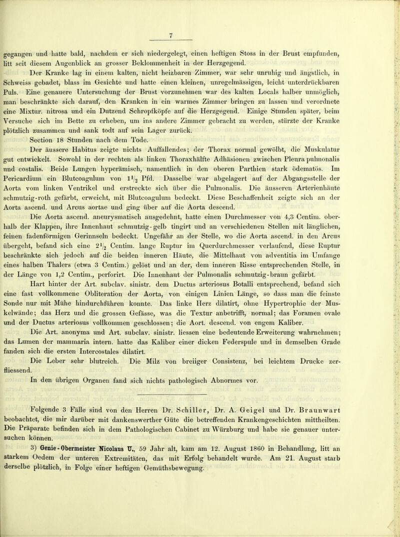 gegangen und liatte bald, nachdem er sicli niedergelegt, einen heftigen Stoss in der Brust empfunden, litt seit diesem Augenblick an gi'osser Beklommenheit in der Herzgegend. Der Kranke lag in einem kalten, nicht heizbaren Zinimer, war sehr unruhig und angstlich, in Schweiss gebadet, blass im Gesichte und batte einen kleinen, unregelmassigen, leicht unterdriickbaren Puis. Eine genauere Untersuchung der Brust vorzunehmen war des kalten Locals halber unmôglich, man besehrànkte sich darauf, den Kranken in ein warmes Zimmer bringen zu lassen und verordnete eine Mixtur. nitrosa und ein Dutzend Schropfkopfe auf die Herzgegend. Einige Stunden spâter, beim Versuche sicb im Bette zu erheben, um ins andere Zimmer gebracht zu werden, stiirzte der Kranke plôtzlich zusammen und sank todt auf sein Lager zui'iick. Section 18 Stunden nach dem Tode. Der àussere Habitus zeigte nichts Auffallendes ; der Thorax normal gewolbt, die Muskulatur gut entwickelt. Sowohl in der rechten als linken Thoraxhâlfte Adhâsionen zwischen Pleura pulmonalis und costalis. Beide Lungen hyperàmisch, namentlich in den oberen Parthien stark odematos. Im Pericardium ein Blutcoagulum von II/2 Pfd. Dasselbe war abgelagert auf der Abgangsstelle der Aorta vom linken Ventrikel und erstreckte sich iiber die Pulmonalis. Die ausseren Arterienhàute schmutzig-roth gefârbt, erweicht, mit Blutcoagulum bedeckt. Dièse Beschaffenheit zeigte sich an der Aorta ascend. und Arcus aortae und ging iiber auf die Aorta descend. Die Aorta ascend. aneurysmatisch ausgedehnt, hatte einen Durchmesser von 4,3 Centim. ober- halb der Klappen, ihre Innenhaut schmutzig-gelb tingirt und an verschiedenen Stellen mit lânglichen, feinen fadenformigen Gerinnseln bedeckt. Ungefâhr an der Stelle, wo die Aorta ascend. in den Arcus iibergelit, befand sich eine 21/2 Centim. lange Ruptur im Querdurchmesser verlaufend, dièse Ruptur besehrànkte sich jedoch auf die beiden inneren Haute, die Mittelhaut von adventitia im Umfange eines halben Thalers (etwa 3 Centim.) gelost und an der, dem inneren Risse entsprechenden Stelle, in der Lange von 1,2 Centim., perforirt. Die Innenhaut der Pulmonalis schmutzig-braun gefârbt. Hart hinter der Art. subclav. sinistr. dem Ductus arteriosus Botalli entsprechend, befand sich eine fast vollkommene Oblitération der Aorta, von einigen Linien Lange, so dass man die feinste Sonde nur mit Mtlhe hindurchfuhren konnte. Das linke Herz dilatirt, ohne Hypertrophie der Mus- kelwiinde; das Herz und die grossen Gefasse, was die Textur anbetrifft, normal; das Foramen ovale und der Ductus arteriosus vollkommen geschlossen; die Aort. descend, von engem Kaliber. Die Art. anonyma und Art. subclav. sinistr. liessen eine bedeutende Erweiterung wahmehmen; das Lumen der mammaria intern. hatte das Kaliber einer dicken Federspule und in demselben Grade fanden sich die ersten Intercostales dilatirt. Die Leber sehr blutreich. Die Milz von breiiger Consistenz, bei leichtem Drucke zer- fliessend. In den iibrigen Organen fand sich nichts pathologisch Abnormes vor. Folgende 3 Fâlle sind von den Herren Dr. Schiller, Dr. A. Geigel und Dr. Braunwart beobachtet, die mir dariiber mit dankenswerther Gûte die betreffenden Krankengeschichten mittheilten. Die Prâparate befinden sich in dem Pathologischen Cabinet zu Wiirzburg und habe sie genauer unter- suchen konnen. 3) Génie - Obermeister Nicolaus IT., 59 Jahr ait, kam am 12. August 1860 in Behandlung, litt an starkem Oedem der unteren Extremitaten, das mit Erfolg behandelt wurde. Am 21. August starb derselbe plôtzlich, in Folge einer heftigen Gemiithsbewegung.