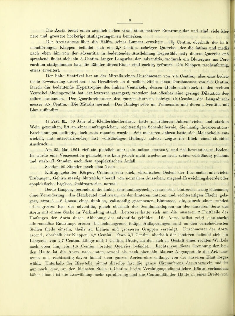 Die Aorta bietet einen ziemlich hohen Grad atheromatoser Entartung dar und sind viele klei- nere und grôssere hockerige Auflagerungen zu bemerken. Der Arcus aortae iiber die Hâlfte seines Lumens erweitert. l^/j Centim. oberhalb der halb- mondfôrmigen Klappen befindet sich ein 2,8 Centim. schràger Querriss, der die intima und média nach oben hin von der adventitia in bedeutender Ausdehnung losgewuhlt hat; diesem Querriss ent- sprechend findet sich ein 5 Centim. langer Làngsriss der adventitia, wodurch ein Bluterguss ins Peri- cardium stattgefunden hat; die Rànder dièses Risses sind zackig, gefranzt. Die Klappen taschenfoimig, etwas erweitert. Der linke Ventrikel hat an der Mitralis einen Durchmesser von 7,4 Centim., also eine bedeu- tende Erweiterung desselben; das Herzfleisch an derselben Stelle einen Durchmesser von 2,8 Centim. Durch die bedeutende Hypertrophie des linken Ventrikels, dessen Hôhle sich stark in den rechten Ventrikel hineingewolbt hat, ist letzterer verengert, trotzdem hat offenbar eine geringe Dilatation des- selben bestanden. Der Querdurchmesser des ganzen Herzens betragt 12 Centim., der Lângsdurch- messer 8,5 Centim. Die Mitralis normal. Das Bindegewebe um Pulmonalis und deren adventitia mit Elut sufifundirt. 4) Frau M., 59 Jahr ait, Kleiderhândlersfrau, hatte in friiheren Jahren vielen und starken Wein getrunken, litt an einer umfangreichen, rechtsseitigen Schenkelhernie, die hàufig Incarcerations- Erscheinungen bedingte, doch stets reponirt wurde. Seit mehreren Jahren hatte sich Melancholie ent- wickelt, mit intercurrirender, fast vollstandiger Heilung, zuletzt zeigte ihr Blick einen stupiden Ausdruck. Am 23. Mai 1861 rief sie plotzlich aus: „sie miisse sterben, und fiel bewusstlos zu Boden. Es wurde eine Venaesection gemacht, sie kam jedoch nicht wieder zu sich, schien vollstândig gelàhmt und starb 17 Stunden nach dem apoplektischen Anfall. Section 20 Stunden nach dem Tode. Krâftig gebauter Korper, Cranium sehr dick, chronisches Oedem der Pia mater mit vielen Triibungen, Gehirn mâssig blutreich, ûberall von normalem Aussehen, nirgend Erweichungsheerde oder apoplektische Ergiisse, Gehirnarterien normal. Beide Lungen, besonders die linke, sehr umfangreich verwachsen, blutreich, wenig odematôs, ohne Verânderung. Im Herzbeutel und zwar, an der hinteren unteren und rechtsseitigen Flâche gela- gert, etwa 6 — 8 Unzen einer dunklen, vollstândig geronnenen Blutmasse, die, durch einen runden erbsengrossen Riss der adventitia, gleich oberhalb der Semilunarklappen an der âusseren Seite der Aorta mit einem Sacke in Verbindung stand. Letzterer hatte sich um die aiisseren 2 Drittheile des Umfanges der Aorta durch Abhebung der adventitia gebildet. Die Aorta selbst zeigt eine starke atheromatose Entartung, erbsen- bis bohnengrosse fettige Auflagerungen sind an den verschiedensten Stellen theils einzeln, theils zu kleinen und grosseren Gruppen vereinigt. Durchmesser der Aorta ascend., oberhalb der Klappen, 4,2 Centim. Etwa 3,7 Centim. oberhalb der letzteren befindet sich ein Làngsriss von 2,7 Centim. Lange und 1 Centim. Breite, an den sich in Gestalt eines rechten Winkels nach oben hin, ein 1,6 Centim. breiter Querriss befindet. Rechts von dieser Trennung der bei- den Haute ist die Aorta nach unten sowohl als nach oben hin bis zur Abgangsstelle der Art. ano- nyma und rechtsseitig davon hinauf dem ganzen Aortenrohre entlang, von der âusseren Haut losge- wiihlt. Unterhalb der Rissstelle nimmt dieselbe fast die ganze Circumferenz der Aorta ein und ist nur noch eine, an der kleinsten Stelle 1 Centim. breite Vereinigung sammtlicher Haute vorhanden,. hoher hinauf ist die Loswiihlung mehr spiralformig und die Continuitât der Haute in einer Breite von