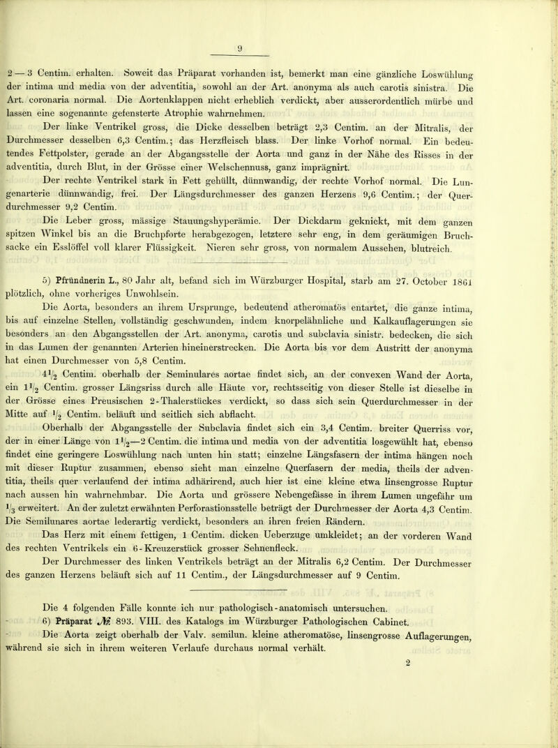 2 — 3 Centim. erhalten. Soweit das Prâparat vorhanden ist, bemerkt man eine ganzliche Loswiihlung der intima und média von der adventitia, sowohl an der Art. anonyma als auch carotîs sinistra. Die Art. coronaria normal. Die Aortenklappen nicht erheblich verdickt, aber ausserordentlich miirbe und lassen eine sogenannte gefensterte Atrophie wahrnelimen. Der linke Ventrikel gross, die Dicke desselben betrâgt 2,3 Centim. an der Mitralis, der Durclimesser desselben 6,3 Centim.; das Herzfleisch blass. Der linke Vorhof normal. Ein bedeu- tendes Fettpolster, gerade an der Abgangsstelle der Aorta imd ganz in der Nahe des Risses in der adventitia, durch Blut, in der Grosse einer Welschennuss, ganz imprâgnirt. Der rechte Ventrikel stark in Fett gehiillt, diinnwandig, der rechte Vorhof normal. Die Lun- genarterie diinnwandig, frei. Der Langsdurchmesser des ganzen Herzens 9,6 Centim.; der Quer- durchmesser 9,2 Centim. Die Leber gross, massige Stauungshyperâmie. Der Dickdarm geknickt, mit dem ganzen spitzen Winkel bis an die Bruchpforte herabgezogen, letztere sehr eng, in dem geràumigen Bruch- sacke ein EsslofFel voU klarer Fliissigkeit. Nieren sehr gross, von normalem Aussehen, blutreich. 5) Pfrundnerin L., 80 Jahr ait, befand sich im Wiirzburger Hospital, starb am 27. October 1861 plotzlich, ohne vorheriges Unwohlsein. Die Aorta, besonders an ihrem Ui'sprunge, bedeutend atheromatôs entartet, die ganze intima bis auf einzelne Stellen, vollstàndig geschwundeu, indem knorpelàhnliche und Kalkauflageruno-en sie besonders an den Abgangsstellen der Art. anonyma, carotis und subclavia sinistr. bedecken, die sich in das Lumen der genannten Arterien hineinerstrecken. Die Aorta bis vor dem Austritt der anonyma hat einen Durchmesser von 5,8 Centim. 41/2 Centim. oberhalb der Seminulares aortae findet sich, an der convexen Wand der Aorta, ein II/2 Centim. grosser Lângsriss durch aile Haute vor, rechtsseitig von dieser Stelle ist dieselbe in der Grosse eines Preusischen 2 - Thalerstuckes verdickt, so dass sich sein Querdurchmesser in der Mitte auf Centim. belâuft und seithch sich abflacht. Oberhalb der Abgangsstelle der Subclavia findet sich ein 3,4 Centim. breiter Querriss vor, der in einer Lange von II/2—2 Centim. die intima und média von der adventitia losgewûhlt hat, ebenso findet eine geringere Loswiihlung nach unten hin statt; einzelne Lângsfasem der intima hângen noch mit dieser Ruptur zusammen, ebenso sieht man einzelne Querfasem der média, theils der adven- titia, theils quer verlaufend der intima adhàrirend, auch hier ist eine kleine etwa linsengrosse Ruptur nach aussen hin wahrnehmbar. Die Aorta und grossere Nebengefasse in ihrem Lumen ungefâhr um 1/3 erweitert. An der zuletzt erwâhnten Perforastionsstelle betragt der Durchmesser der Aorta 4,3 Centim. Die Semilunares aortae lederartig verdickt, besonders an ihren freien Rândern. Das Herz mit einem fettigen, 1 Centim. dicken Ueberzuge umkleidet; an der vorderen Wand des rechten Ventrikels ein 6-Kreuzerstiick grosser Sehnenfleck. Der Durchmesser des linken Ventrikels betragt an der Mitralis 6,2 Centim. Der Durchmesser des ganzen Herzens belàuft sich auf 11 Centim., der Langsdurchmesser auf 9 Centim. Die 4 folgenden Falle konnte ich nur pathologisch - anatomisch untersuchen. 6) Prâparat JW. 893. VHI. des Katalogs im Wiirzburger Pathologischen Cabinet. Die Aorta zeigt oberhalb der Valv. semilun. kleine atheromatc)se, linsengrosse Auflagertmgen, wahrend sie sich in ihrem weiteren Verlaufe durchaus normal verhalt.