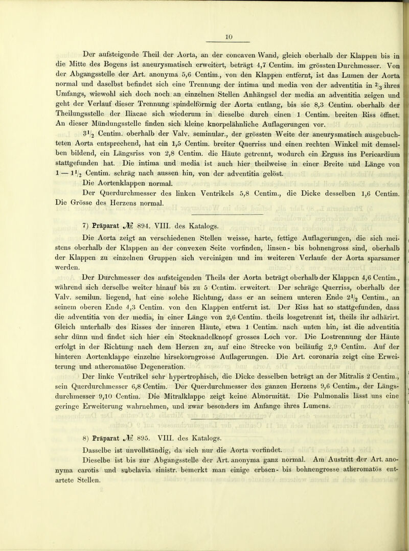 Der aufsteigende Theil der Aorta, an der concaven Wand, gleich oberhalb der Klappen bis in die Mitte des Bogens ist aneurysmatisch erweitert, betràgt 4,7 Centim. im grossten Durchmesser. Von der Abgangsstelle der Art. anonyma 5,6 Centim., von den Klappen entfernt, ist das Lumen der Aorta normal und daselbst befindet sich eine Trennung der intima imd média von der adventitia in 2/3 ihres Umfangs, wiewohl sich doch noch an einzelnen Stellen Anhangsel der média an adventitia zeigen und geht der Verlauf dieser Trennung spindelformig der Aorta entlang, bis sie 8,3 Centim. oberhalb der Theilungsstelle der Iliacae sich wiederum in dieselbe durch einen 1 Centim. breiten Riss offnet. An dieser Miindungsstelle finden sich kleine knorpelahnliche Auflagerungen vor. 31/2 Centim. oberhalb der Valv. seminular., der grossten Weite der aneurysmatisch ausgebuch- teten Aorta entsprechend, hat ein 1,5 Centim. breiter Querriss imd einen rechten Winkel mit demsel- ben bildend, ein Lângsriss von 2,8 Centim. die Haute getrennt, wodurch ein Erguss ins Pericardium stattgefunden hat. Die intima und média ist auch hier theilweise in einer Breite und Lange von 1 — 1 '/2 Centim. schrag nach aussen hin, von der adventitia gelost. Die Aortenklappen normal. Der Querdurchmesser des linken Ventrikels 5,8 Centim., die Dicke desselben 1,6 Centim. Die Grosse des Herzens normal. 7) Prâparat JW. 894. VIII. des Katalogs. Die Aorta zeigt an verschiedenen Stellen weisse, harte, fettige Auflagerungen, die sich mei- stens oberhalb der Klappen an der convexen Seite vorfinden, linsen- bis bohnengross siad, oberhalb der Klappen zu einzelnen Gruppen sich vereinigen und im weiteren Verlaufe der Aorta sparsamer werden. Der Durchmesser des aufsteigenden Theils der Aorta betrâgt oberhalb der Klappen 4,6 Centim., wâhrend sich derselbe weiter hinauf bis zu 5 Centim. erweitert. Der schràge Querriss, oberhalb der Valv. semilun. liegend, hat eine solche Richtung, dass er an seiaem unteren Ende 2^/2 Centim., an seinem oberen Ende 4,3 Centim. von den Klappen entfernt ist. Der Riss hat so stattgefunden, dass die adventitia von der média, in einer Lange von 2,6 Centim. theils losgetrennt ist, theils ihr adhârirt. Gleich unterhalb des Risses der inneren Haute, etwa 1 Centim. nach unten hin, ist die adventitia sehr dttnn und findet sich hier ein Stecknadelknopf grosses Loch vor. Die Lostrennung der Haute erfolgt in der Richtung nach dem Herzen zu, auf eine Strecke von beilàufig 2,9 Centim. Auf der hinteren Aortenklappe einzelne hirsekorngrosse Auflagerungen. Die Art. coronaria zeigt eine Erwei- terung und atheromatose Degeneration. Der linke Ventrikel sehr hypertrophisch, die Dicke desselben betrâgt an der Mitralis 2 Centim., sein Querdurchmesser 6,8 Centim. Der Querdurchmesser des ganzen Herzens 9,6 Centim., der Lângs- durchmesser 9,10 Centim. Die Mitralklappe zeigt keine Abnormitàt. Die Pulmonalis làsst uns eine geringe Erweiterung wahrnehmen, und zwar besonders im Anfange ihres Lumens. 8) Prâparat M 895. VIII. des Katalogs. Dasselbe ist unvoUstandig, da sich nur die Aorta vorfindet. Dieselbe ist bis zur Abgangsstelle der Art. anonyma ganz normal. Am Austritt der Art. ano- nyma carotis und subclavia sinistr. bemerkt man einige erbsen- bis bohnengrosse atheromatos ent- artete Stellen.