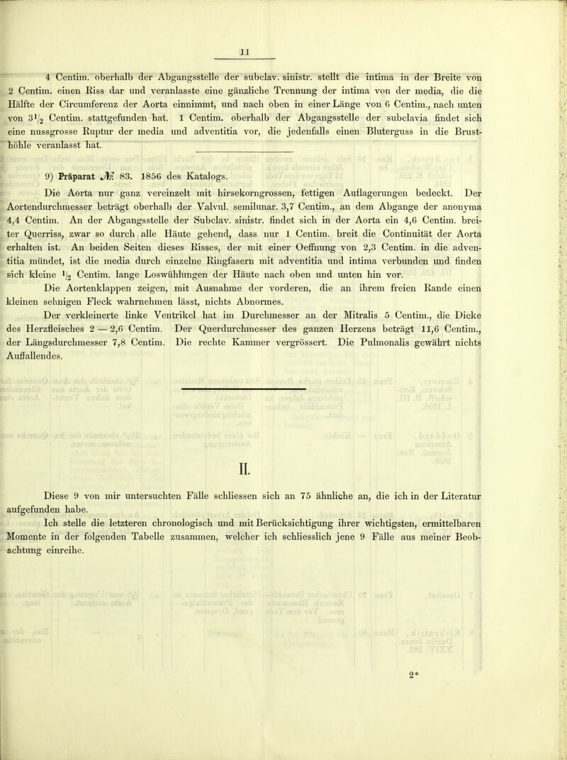 4 Centim. oberhalb der Abgangsstelle der subclav. sinistr. stellt die intima in der Breite von 2 Centim. einen Riss dar und veranlasste eine gânzliche Trennung der intima von der média, die die Halfte der Circumferenz der Aorta einnimmt, und nacli oben in einer Lange von 6 Centim., nach unten von 31/2 Centim. stattgefunden hat. 1 Centim. oberhalb der Abgangsstelle der subclavia findet sich eine nussgrosse Ruptur der média und adventitia vor, die jedenfalls einen Bluterguss in die Brust- hôhle veranlasst hat. 9) Pràparat M 83. 1856 des Katalogs. Die Aorta nur ganz vereinzelt mit hirsekorngrossen, fettigen Auflagerungen bedeckt. Der Aortendurchmesser betragt oberhalb der Valvul. semilunar. 3,7 Centim., an dem Abgange der anonyma 4,4 Centim. An der Abgangsstelle der Subclav. sinistr. findet sich in der Aorta ein 4,6 Centim. brei- ter Querriss, zwar so durch aile Haute gehend, dass nur 1 Centim. breit die Continuitât der Aorta erhalten ist. An beiden Seiten dièses Risses, der mit einer Oeffiaung von 2,3 Centim. in die adven- titia mûndet, ist die média durch einzelne Ringfasern mit adventitia und intima verbunden und finden sich kl eine '/2 Centim. lange Loswiihlungen der Haute nach oben und unten hui vor. Die Aortenklappen zeigen, mit Ausnahme der vorderen, die an ihrem freien Rande einen kleinen sehnigen Fleck Avahrnehmen lâsst, nichts Abnormes. Der verkleinerte linke Ventrikel hat im Durchmesser an der Mitralis 5 Centim., die Dicke des Herzfleisches 2 — 2,6 Centim. Der Querdurchmesser des ganzen Herzens betragt 11,6 Centim., der Lângsdurchmesser 7,8 Centim. Die redite Kammer vergrossert. Die Pulmonalis gewahrt nichts Auffallendes. 1 IL Dièse 9 von mir untersuchten Fàlle schliessen sich an 75 ahnliche an, die ich in der Literatur aufgefunden habe. Ich steUe die letzteren chronologisch und mit Berticksichtigung ihrer wichtigsten, ermittelbaren Momente in der folgenden Tabelle zusammen, welcher ich schliesslich jene 9 Fâlle aus meiner Beob- achtung einreihe. 2