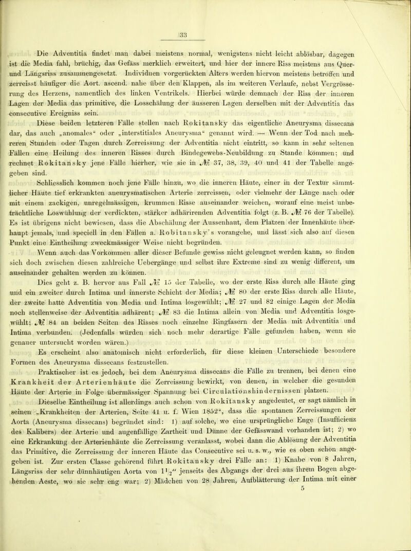 Die Adventitia findet man dabei meistens normal, wenigstens nicht leicht ablosbar, dagegen ist die Media fahl, briichig, das Gefâss merklicb erweitert, und hier der innere Riss meistens aus Quer- und Langsriss zusammengesetzt. Individuen vorgeriiekten Alters werden hiervon meistens betrofFen und zerreisst hiiufiger die Aort. ascend. nabe iiber den Klappen, als im weiteren Verlaufe, nebst Vergrôsse- rung des Hei-zens, namentlicb des linken Ventrikels. Hierbei wiirde demnach der Riss der inneren Lagen der Media das primitive, die Losschalung der àusseren Lagen derselben mit der Adventitia das consécutive Ereigniss sein. Dièse beiden letzteren Falle stellen nacb Rokitansky das eigentliche Aneurysma dissecans dar, das auch „anomales oder „interstitiales Aneurysma genannt wird. — Wenn der Tod nach meh- reren Stunden oder Tagen durch Zerreissung der Adventitia nicht eintritt, so kann in sehr seltenen Fàllen eine Heilung des inneren Risses durch Bindegewebs-Neubildimg zu Stande kommen; und rechnet Rokitansky jene Fàlle hierher, wie sie in J\p. 37, 38, 39, 40 und 41 der Tabelle ange- geben sind. Schliesslich kommen noch jene Fàlle hinzu, wo die inneren Haute, einer in der Textur sâmmt- licher Haute tief erki-ankten aneurysmatischen Arterie zerreissen, oder vielmehr der Lange nach oder mit einem zackigen, unregelmassigen, krummen Risse auseinander weichen, worauf eine meist unbe- tràchtliche Loswiihlmig der verdickten, stàrker adhàrirenden Adventitia folgt (z. B. J\l 76 der Tabelle). Es ist ùbrigens nicht bewiesen, dass die Absehalung der Aussenhaut, dem Platzen der Innenhàute ùber- haupt jemals, und speciell in den Fallen a. Robitansky's vorangehe, und làsst sich also auf diesen Punkt eine Eintheilung zweckmâssiger Weise nicht begriinden. Wenn auch das Vorkommen aller dieser Befunde gewiss nicht geleugnet werden kann, so finden sich doch zwischen diesen zahlreiche Uebergange und selbst ihre Extrême sind zu wenig différent, um auseinander gehalten werden zu kônnen. Dies geht z. B. hervor aus Fall J\?. 15 der Tabelle, wo der erste Riss durch aile Haute ging und ein zweiter durch Intima und innerste Schicht der Media; JW. 80 der erste Riss durch aile Haute, der zweite batte Adventitia von Media und Intima losgewiihlt; M 27 und 82 einige Lagen der Media noch stellenweise der Adventitia adhàrent; M 83 die Intima allein von Media und Adventitia losge- mihlt; JS?, 84 an beiden Seiten des Risses noch einzelne Ringfasern der Media mit Adventitia und Intima verbunden. (Jedenfalls wiirden sich noch mehr derartige Fàlle gefunden haben, wenn sie genauer untersucht worden wàren.) Es erscheint also anatomisch nicht erforderlich, fur dièse kleinen Unterschiede besondere Formen des Aneurysma dissecans festzustellen. Praktischer ist es jedoch, bei dem Aneuiysma dissecans die Fàlle zu trennen, bei denen eine Krankheit der Arterienhàute die Zerreissung bewirkt, von denen, in welcher die gesunden Haute der Arterie in Folge iibermàssiger Spannung bei Circulation s hin de mi s s en platzen. Dieselbe Eintheilung ist allerdings auch schon von Rokitansky angedeutet, er sagt nâmlich in seinen „Krankheiten der Arterien, Seite 41 u. f. Wien 1852, dass die spontanen Zerreissungen der Aorta (Aneurysma dissecans) begrûndet sind: 1) auf solche, wo eine ursprungliche Enge (Insufticienz des KaUbers) der Arterie und augenfàllige Zartheit und Dtinne der Gefàsswand vorhanden ist; 2) wo eine Erkrankung der Arterienhàute die Zerreissung veranlasst, wobei dann die Ablosung der Adventitia das Primitive, die Zerreissung der inneren Hàute das Consécutive sei u. s. w., wie es oben schon ange- geben ist. Zur ersten Classe gehorend fûhrt Rokitansky drei Fàlle an: 1) Knabe von 8 Jahren, Langsriss der sehr diinnhàutigen Aorta von l'/o jenseits des Abgangs der drei aus ihrem Bogen abge- henden Aeste, wo sie sehï eng war; 2) Màdchen von 28 Jahren, Aufblàtterung der Intima mit einer