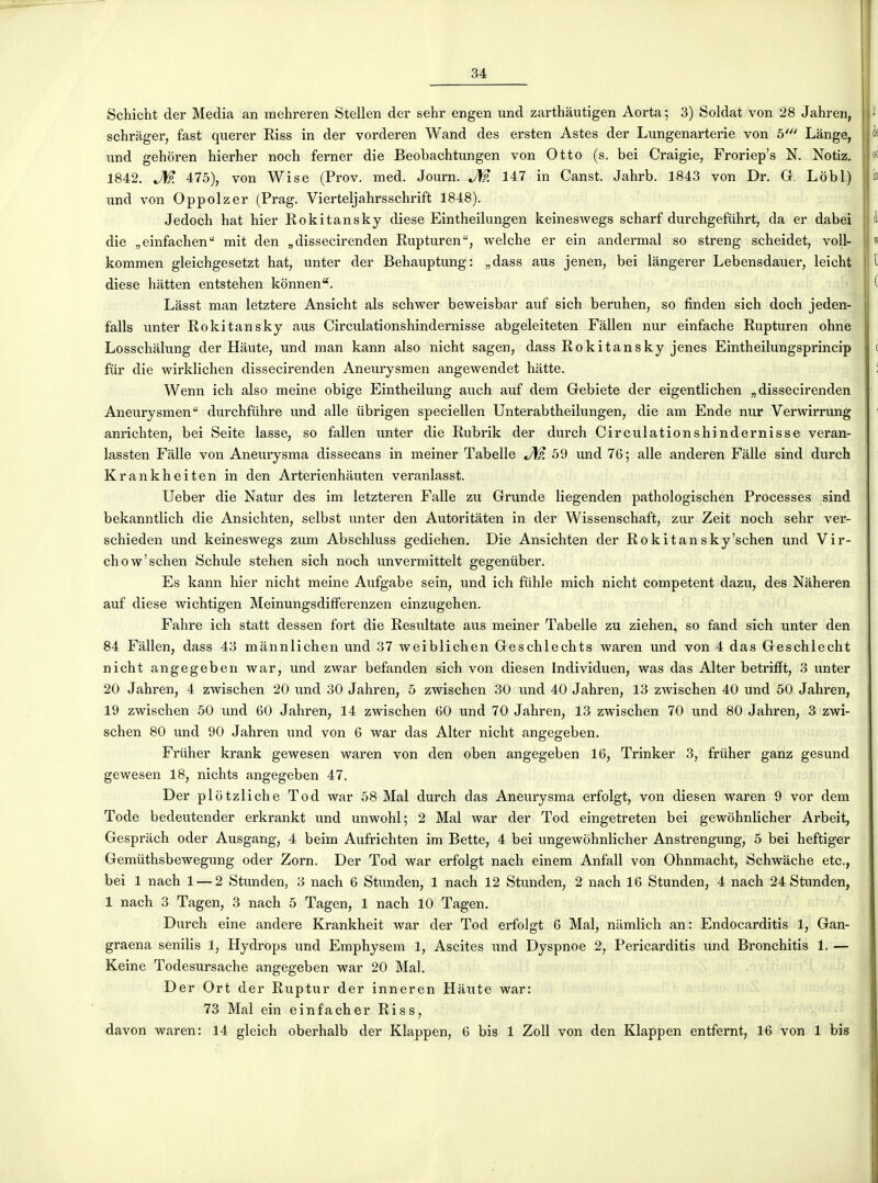 Schicht der Media an mehreren Stellen der sehr engen und zarthàiitigen Aorta ; 3) Soldat von 28 Jahren, schràger, fast querer Riss in der vorderen Wand des ersten Astes der Lungenarterie von 5' Lange, und gehoren hierher noch ferner die Beobachtungen von Otto (s. bei Craigie, Froriep's N. Notiz. 1842. J\p. 475), von Wise (Prov. med. Journ. J\fp. 147 in Canst. Jahrb. 1843 von Dr. G, Lobl) iind von Oppolzer (Prag. Vierteljahrsschrift 1848). Jedoch hat hier Rokitansky dièse Eintheilimgen keineswegs scharf durchgefuhrt, da er dabei die „einfachen mit den „dissecirenden Rupturen, welche er ein andermal so streng scheidet, voU- kommen gleichgesetzt hat, nnter der Behauptung: „dass aus jenen, bei làngerer Lebensdauer, leicht dièse hatten entstehen konnen''. Lasst man letztere Ansicht als schwer beweisbar auf sich beruhen, so finden sich doch jeden- falls unter Rokitansky aus Circulationshindernisse abgeleiteten Fàllen nur einfache Rupturen ohne Losschalung der Haute, und man kann also nicht sagen, dass Rokitansky jenes Eintheilungsprincip fur die wirklichen dissecirenden Aneurysmen angewendet hatte. Wenn ich also meine obige Eintheilung auch auf dem Gebiete der eigentlichen „ dissecirenden Aneurysmen durchfuhre und aile ubrigen speciellen Unterabtheilungen, die am Ende nur Verwirrung anrichten, bei Seite lasse, so fallen unter die Rubrik der durch Circulationshindernisse veran- lassten Falle von Aneurysma dissecans in meiner Tabelle 59 und 76; aile anderen Falle sind durch Krankheiten in den Arterienhauten veranlasst. Ueber die Natur des im letzteren Falle zu Grunde liegenden pathologischen Processes sind bekanntlich die Ansichten, selbst imter den Autoritâten in der Wissenschaft, zur Zeit noch sehr ver- schieden und keineswegs zum Abschluss gediehen. Die Ansichten der Rokitansky'schen und Vir- chow'schen Schide stehen sich noch unvermittelt gegenùber. Es kann hier nicht meine Aufgabe sein, und ich fiihle mich nicht compétent dazu, des Naheren auf dièse wichtigen Meinungsdifferenzen einzugehen. Fahre ich statt dessen fort die Resultate aus meiner Tabelle zu ziehen, so fand sich unter den 84 Fallen, dass 43 mânnlichen und 37 weiblichen Geschlechts waren und von 4 das Geschlecht nicht angegeben war, und zwar befanden sich von diesen Individuen, was das Alter betrifït, 3 unter 20 Jahren, 4 zwischen 20 und 30 Jahren, 5 zwischen 30 und 40 Jahren, 13 zwischen 40 und 50 Jahren, 19 zwischen 50 imd 60 Jahren, 14 zwischen 60 und 70 Jahren, 13 zwischen 70 und 80 Jahren, 3 zwi- schen 80 und 90 Jahren und von 6 war das Alter nicht angegeben, Friiher krank gewesen waren von den oben angegeben 16, Trinker 3, frùher ganz gesund gewesen 18, nichts angegeben 47. Der plotzliche Tod war 58 Mal durch das Aneurysma erfolgt, von diesen waren 9 vor dem Tode bedeutender erkrankt und unwohl; 2 Mal war der Tod eingetreten bei gewohnlicher Arbeit, Gespràch oder Ausgang, 4 beim Aufrichten im Bette, 4 bei ungewohnlicher Anstrengung, 5 bei heftiger Gemiithsbewegung oder Zorn. Der Tod war erfolgt nach einem Anfall von Ohnmacht, Schwàche etc., bei 1 nach 1 — 2 Stunden, 3 nach 6 Stunden, 1 nach 12 Stunden, 2 nach 16 Stunden, 4 nach 24 Stunden, 1 nach 3 Tagen, 3 nach 5 Tagen, 1 nach 10 Tagen. Durch eine andere Krankheit war der Tod erfolgt 6 Mal, namlich an : Endocarditis 1, Gan- graena senilis 1, Hydrops und Emphysem 1, Ascites und Dyspnoe 2, Pericarditis und Bronchitis 1. — Keine Todesursache angegeben war 20 Mal. Der Ort der Ruptur der inneren Haute war: 73 Mal ein einfacher Riss, davon waren: 14 gleich oberhalb der Klappen, 6 bis 1 ZoU von den Klappen entfernt, 16 von 1 bis