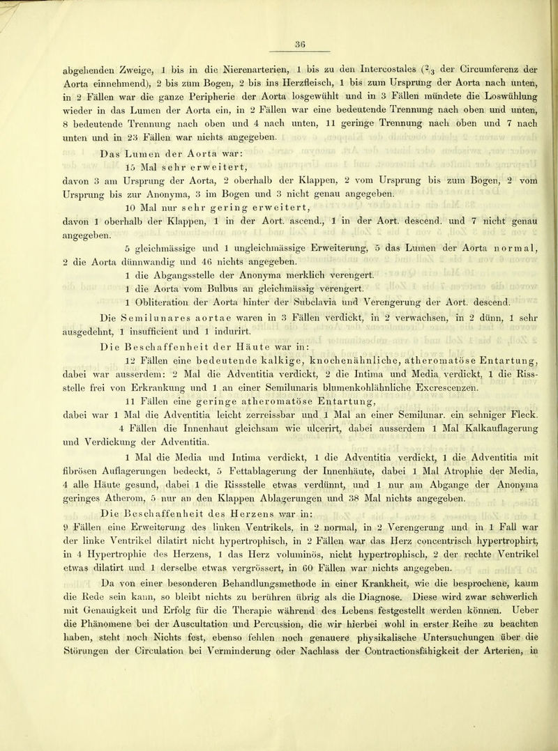 abgeliendeu Zweige, 1 bis in die Nierenarterien, 1 bis zu den Intercostales (2/3 der Circumferenz der Aorta einnehmend), 2 bis zum Bogen, 2 bis ins Herzfleisch, 1 bis zum Ursprung der Aorta nach unten, in 2 Fàllen war die ganze Peripherie der Aorta losgewûhlt und in 3 Fallen miindete die Loswiihlung wieder in das Lumen der Aorta ein, in 2 Fàllen war eine bedeutende Trennung nach oben und unten, 8 bedeutende ïrennung nach oben und 4 nach unten, 11 geringe Trennung nach oben und 7 nach unten und in 23 Fàllen war nichts angegeben. Das Lumen der Aorta war: 15 Mal sehr erweitert, davon 3 am Ursprung der Aorta, 2 oberhalb der Klappen, 2 vom Ursprung bis zum Bogen, 2 vom Ursprung bis zur Anonyma, 3 im Bogen und 3 nicht genau angegeben. 10 Mal nur sehr gering erweitert, davon 1 oberhalb der Klappen, 1 in der Aort. ascend., 1 in der Aort. descend, und 7 nicht genau angegeben. 5 gleichmàssige und 1 ungleichmàssige Erweiterung, 5 das Lumen der Aorta normal, 2 die Aorta diinnwandig und 46 nichts angegeben. 1 die Abgangsstelle der Anonyma merklich verengert. 1 die Aorta vom Bulbus an gleichraàssig verengert. 1 Oblitération der Aorta hinter der Subclavia und Verengerung der Aort. descend. Die S e mi lu n are s aortae waren in 3 Fàllen verdickt, in 2 verwachsen, in 2 diinn, 1 sehr ausgedehnt, 1 insufficient und 1 indurirt. Die Beschaffenheit der Haute war in : 12 Fàllen eine bedeutende kalkige, knochenàhnliche, atheromatose Entartung, dabei war ausserdem: 2 Mal die Adventitia verdickt, 2 die Intima und Media verdickt, 1 die Riss- stelle frei von Erki-ankung und 1 an einer Semilunaris blumenkohlàhnliche Excrescenzen. 11 Fàllen eine geringe atheromatose Entartung, dabei war 1 Mal die Adventitia leicht zerreissbar und 1 Mal an einer Semilunar. ein sehniger Heck. 4 Fàllen die Innenhaut gleichsam wie ulcerirt, dabei ausserdem 1 Mal Kalkauflagerung und Verdickung der Adventitia. 1 Mal die Media und Intima verdickt, 1 die Adventitia verdickt, 1 die Adventitia mit fibrosen Auflagerungen bedeckt, 5 Fettablagerung der Innenhàute, dabei 1 Mal Atrophie der Media, 4 aile Hàute gesund, dabei 1 die Rissstelle etwas verdiinnt, und 1 nur am Abgange der Anonyma geringes Atherom, 5 nur an den Klappen Ablagerungen und 38 Mal nichts angegeben. ,j Die Beschaffenheit des Herzens war in: 9 Fàllen eine Erweiterung des linken Ventrikels, in 2 normal, in 2 Verengerung und in 1 Fall war der linke Ventrikel dilatirt nicht hypertrophisch, in 2 Fàllen war das Herz concentrisch hypertrophirt, in 4 Hypertrophie des Herzens, 1 das Herz voluminos, nicht hypertrophisch, 2 der rechte Ventrikel etwas dilatirt und 1 derselbe etwas vergrôssert, in 60 Fàllen war nichts angegeben. Da von einer besonderen Behandlungsmethode in einer Krankheit, wie die bespi'ochene, kaum die Rede sein kavm, so bleibt nichts zu beriihren iibrig als die Diagnose. Dièse wird zwar schwerlich mit Genauigkeit und Erfolg fur die Thérapie wàhrend des Lebens festgestellt werden kônnen. Ueber die Phânomene bei der Auscultation und Percussion, die wir hierbei wohl in erster Reihe zu beachten haben, steht noch Nichts fest, ebenso fehlen noch genauere physikalische Untersuchungen iiber die Stiirungen der Circulation bei Verminderung oder Nachlass der Contractionsfàhigkeit der Arterien, in