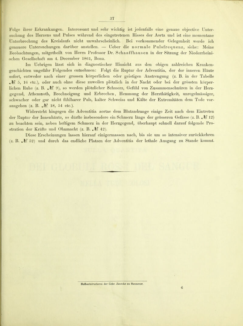 Folge ihrer Erkrankungen. Intéressant und sehr wiclitig ist jedenfalls eine genaue objective Unter- suchimg des Herzens und Puises wâhrend des eingetretenen Risses der Aorta und ist eine momentané Unterbi'echung des Kreislaufs nicht unwahi-scheinlich. Bei vorkommender Gelegenheit werde ich genauere Untersuchungen dariiber anstellen. — Ueber die normale Pulsfrequenz, siehe: Meine Beobachtungen, mitgetheilt von Herrn Professer Dr. Schaaffhausen in der Sitzung der Niederrlieini- schen Gesellschaft am 4. December 1861, Bonn. Im Uebrigen liisst sich in diagnostischer Hinsicht aus den obigen zahlreichen Kranken- geschichten ungefàhr Folgendes entnehmen: Folgt die Ruptur der Adventitia, der der inneren Haute sofort, entweder nach einer grossen korperlichen oder geistigen Anstrengung (z. B. in der Tabelle J\fp. 5, 16 etc.), oder aucli ohne dièse zuweilen plôtzlich in der Nacht oder bei der grossten korper- lichen Ruhe (z. B. J\?. 9), so werden plotzlicher Schmerz, Gefiihl von Zusammenschnûren in der Herz- gegend, Athemnoth, Brechneigung und Erbrechen, Hemmung der Herzthâtigkeit, unregelmassiger, schwaclier oder gar nicht fiihlbarer Puis, kalter Schweiss und Kâlte der Extremitâten dem Tode vor- ausgehen (z. B. J\9. 18, 54 etc.). Widersteht hingegen die Adventitia aoi'tae dem Blutandrange einige Zeit nach dem Eintreten der Ruptur der Innenliaute, so diirfte insbesondere ein Schmerz lângs der grôsseren Gefâsse (z. B. 12) zu beachten sein, neben heftigem Schmerz in der Herzgegend, iiberhaupt schnell darauf folgende Pro- stration der Kriifte und Ohnmacht (z. B. J\?. 42). Dièse Erscheinungen lassen hierauf einigermassen nach, bis sie um so intensiver zuriickkehren (z. B. J\p. 52) und durch das endliche Platzen der Adventitia der lethale Ausgang zu Stande kommt. Hofbuchdruckerei der Gebr. Janecke zu Haanover. 6