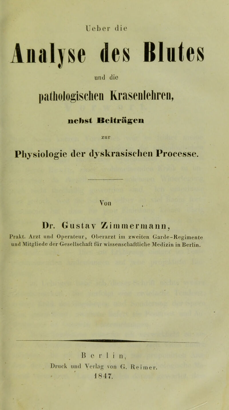 Uchor die Analyse des Blutes untl die l»a(liologisclieii Rraseiileliroii, uehst lleUrägcii zur Pliysiologie der dyskrasiselien Processe. Von l)r. Gustav Zimmermarm, Prakt. Arzt und Operateur, Oberarzt im zweiten Garde-Regimente und Mitgliede der Gesellschaft für wissenschaftliche Medizin in Berlin. Berlin, Druck und VtMlag von (i. Reimer. 1847.