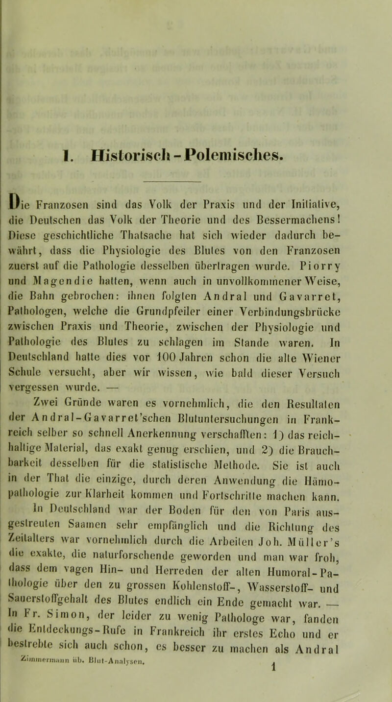 i Oie Franzosen sind das Volk der Praxis und der Inilialive, I die Deulschen das Volk der Theorie und des Bessermachens 1 j Diese geschichtliche Thatsache hat sich wieder dadurch be- I währt, dass die Physiologie des Blutes von den F'ranzosen ! zuerst auf die Pathologie desselben übertragen wurde. Piorry i und Magendie hatten, wenn auch in unvollkommener Weise, I die Bahn gebrochen: ihnen folgten Andral und Gavarret, I Pathologen, welche die Grundpfeiler einer Verbindungsbrücke ! zwischen Praxis und Theorie, zwischen der Physiologie und i Pathologie des Blutes zu schlagen im Stande waren. In Deutschland hatte dies vor 100 Jahren schon die alte Wiener Schule versucht, aber wir wissen, wie bald dieser Versuch vergessen wurde. — Zwei Gründe waren es vornehmlich, die den Resultaten der Andral-Ga varret’schen Blutuntersuchungen in Frank- reich selber so schnell Anerkennung verschafften: I) das reich- haltige Material, das exakt genug erschien, und 2) die Brauch- barkeit desselben für die statistische Methode. Sie ist auch in der That die einzige, durch deren Anwendung die Hämo- pathologie zur Klarheit kommen und Fortschritte machen kann. ln Deutschland \^’ar der Boden für den von Paris aus— gestreuten Saamen sehr empfänglich und die Richtung des Zeitalters war vornehmlich durch die Arbeiten Joh. Müll er’s die exakte, die naturforschende geworden und man war froh, dass dem vagen Hin- und Herreden der alten Humoral-Pa- thologie über den zu grossen Kohlenstoff-, Wasserstoff- und Sauerstoffgehalt des Blutes endlich ein Ende gemacht war. In Fr. Simon, der leider zu wenig Pathologe war, fanden die Entdeckungs-Rufe in Frankreich ihr erstes Echo und er bestrebte sich auch schon, es besser zu machen als Andral ZiinineriJiiinn üb. Uliit-Annijseii. .