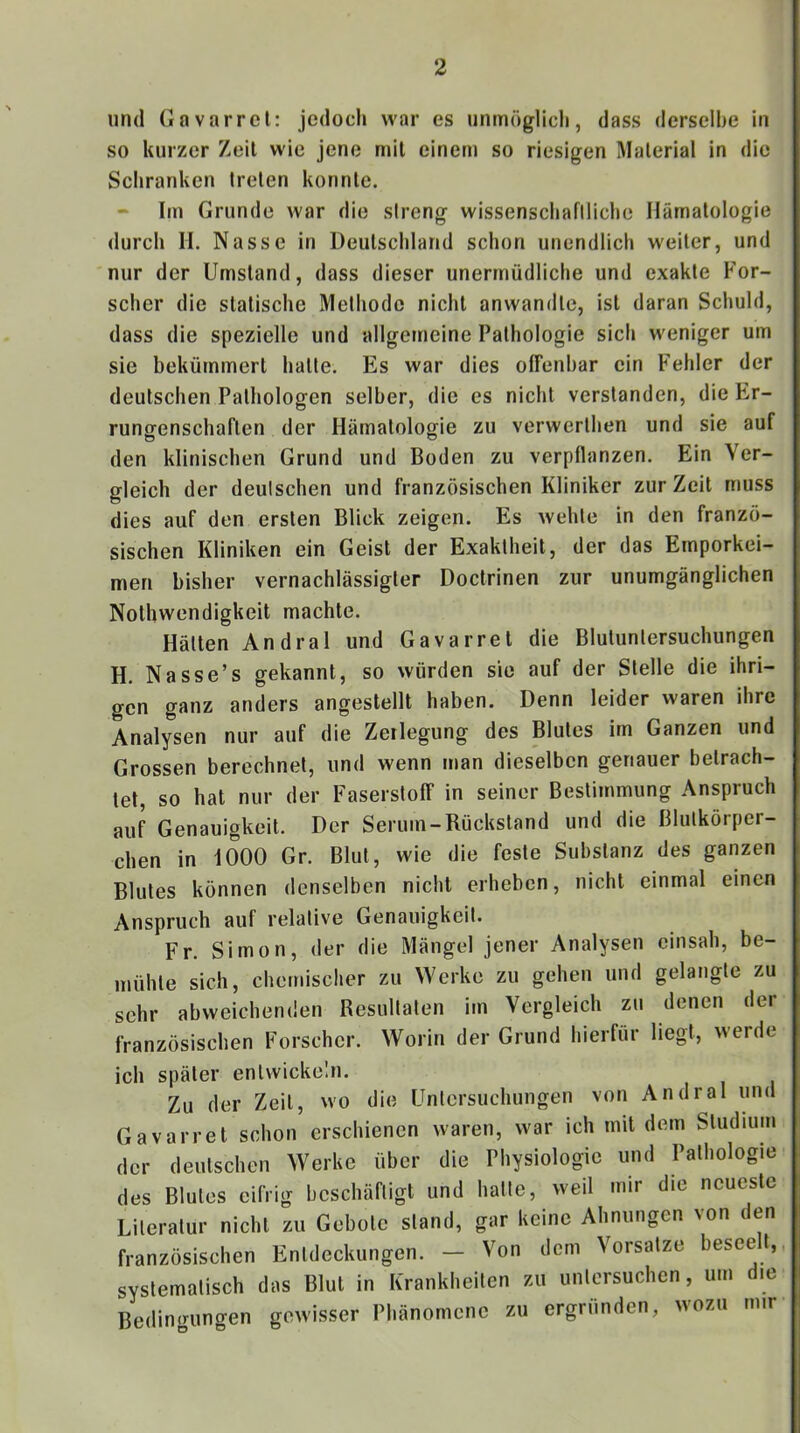 und Gavarrel: jedoch war es unmöglich, dass derselbe in so kurzer Zeit wie jene mit einem so riesigen Material in die Schranken treten konnte. Im Grunde war die streng wissenschafiliche Hämatologie durch li. Nasse in Deutschland schon unendlich weiter, und nur der Umstand, dass dieser unermüdliche und exakte P'or- scher die statische Methode nicht anwandte, ist daran Schuld, dass die spezielle und allgemeine Pathologie sich weniger um sie bekümmert hatte. Es war dies ofFenhar ein Fehler der deutschen Pathologen selber, die es nicht verstanden, die Er- runffenschaften der Hämatologie zu verwerthen und sie auf den klinischen Grund und Boden zu verpflanzen. Ein Ver- gleich der deutschen und französischen Kliniker zur Zeit muss dies auf den ersten Blick zeigen. Es wehte in den franzö- sischen Kliniken ein Geist der Exaktheit, der das Emporkei- men bisher vernachlässigter Doctrinen zur unumgänglichen Nothwendigkeit machte. Hätten Andral und Gavarrel die Blutuntersuchungen H. Nasse’s gekannt, so würden sie auf der Stelle die ihri- gen ganz anders angestellt haben. Denn leider waren ihre Analysen nur auf die Zerlegung des Blutes im Ganzen und Grossen berechnet, und wenn man dieselben genauer betrach- tet, so hat nur der Faserstoff in seiner Bestimmung Anspruch auf Genauigkeit. Der Serum-Rückstand und die Blutkörper- chen in 1000 Gr. Blut, wie die feste Substanz des ganzen Blutes können denselben nicht erheben, nicht einmal einen Anspruch auf relative Genauigkeit. Fr. Simon, der die Mängel jener Analysen einsah, be- mühte sich, chemischer zu Werke zu gehen und gelangte zu sehr abweichenden Resultaten im Vergleich zu denen der französischen Forscher. Worin der Grund hierfür liegt, werde ich später entwickeln. Zu der Zeit, wo die Untersuchungen von Andral und Gavarrel schon erschienen waren, war ich mit dem Studium der deutschen Werke über die Physiologie und Pathologie des Blutes eifrig beschäftigt und halte, weil mir die neueste Literatur nicht zu Gebote stand, gar keine Ahnungen von den französischen Entdeckungen. - Von dem Vorsatze beseelt, systematisch das Blut in Krankheiten zu untersuchen, um die Bedin<runo-en gewisser Phänomene zu ergründen, wozu mir