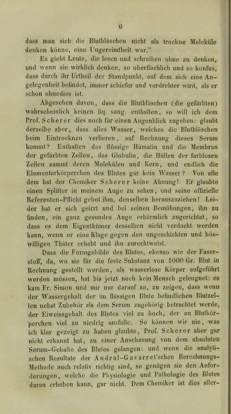 (lass man sich die Bliilhläschen nicht als trockne Moleküle denken könne, eine Ungereimtheit war.” Es giebt Leute, die lesen und schreiben ohne zu denken, und wenn sie wirklich denken, so obernächlich und so konfus, dass durch ihr Urllieil der Standpunkt, auf dem sich eine An- gelegenheit beündct, immer schiefer und verdrehter wird, als er schon ohnedies ist. Abgesehen davon, dass die Blulbläschen Cdie gefärbten) wahrscheinlich keinen liq. sang, enthalten, so will ich dem Prof. Scherer dies noch für einen Augenblick zugeben: glaubt derselbe aber, dass alles Wasser, welches die Blutbläschen beim Einlrocknen verlieren, auf Rechnung dieses Serum kommt? Enthalten das flüssige Hämatin und die Membran der gefärbten Zellen, das Globulin, die Hüllen der farblosen Zellen sammt deren Molekülen und Kern, und endlich die Elementarkörperchen des Blutes gar kein Wasser? Von alle dem hat der Chemiker Scherer keine Ahnung! Er glaubte einen Splitter in meinem Auge zu sehen, und seine offizielle Referenten-Pflicht gebot ihm, denselben hcrauszuziehen! Lei- der hat er sich geirrt und bei seinen Bemühungen, ihn zu finden, ein ganz gesundes Auge erbärmlich zugerichtet, so dass es dem Eigenthümer desselben nicht verdacht werden kann, wenn er eine Klage gegen den ungeschickten und bös- willigen Thäter erhebt und ihn zurechtweist. Dass die Formgebilde des Blutes, ebenso wie der Faser- stoff, da, wo sie für die feste Substanz von 1000 Gr. Blut in Rechnung gestellt werden, als wasserlose Körper aufgeführt werden müssen, hat bis jetzt noch kein Mensch geleugnet: es kam Fr. Simon und mir nur darauf an, zu zeigen, dass wenn der Wassergehalt der im flüssigen Blute befindlichen Blutzel- len nebst Zubehör als dem Serum zugehörig betrachtet werde, der Eiweissgehalt des Blutes viel zu hoch, der an Blutkör- perchen viel zu niedrig ausfallc. So können wir nie, was ich klar gezeigt zu haben glaubte, Prof. Scherer aber gar nicht erkannt hat, zu einer Anschauung von dem absoluten Serum-Gehalte des Blutes gelangen: und wenn die analyti- schen Resultate der An dral-G avarret’schen Berechnungs- Methode auch relativ richtig sind, so genügen sie den Anfor- derungen, welche die Physiologie und Pathologie des Blutes daran erheben kann, gar nicht. Dem Chemiker ist dies aller-