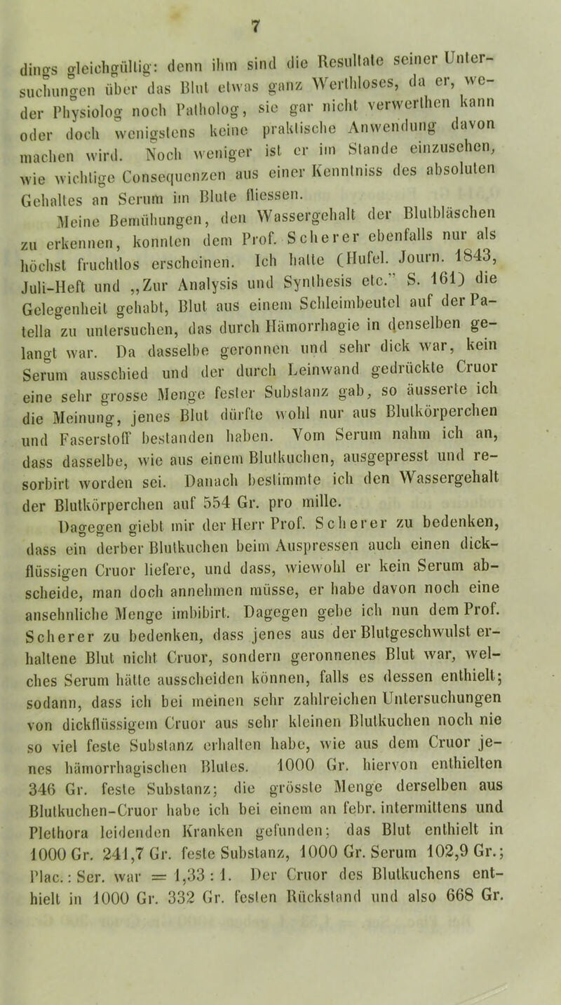 diiigs gleichgüllig: denn ihm sind die Rcsullnle seiner Unler- suchunaen über ''das Blut etwas ganz Werlhloses, da er, we- der Physiolog noch Palholog, sie gar nicht verwerlhen kann oder doch wenigstens keine praktische Anwendung davon machen wird. Noch weniger ist er im Stande einzuschen, wie wichtige Consequenzen aus einer Kenntniss des absoluten Gelulltes an Serum im Blute lliessen. kleine Bemühungen, den Wassergehalt der Blutbläschen zu erkennen, konnten dem Prof. Scherer ebenfalls nur als höchst fruchtlos erscheinen. Ich halte (Hufei. Journ. 1843, Juli-Heft und „Zur Analysis und Synthesis etc.” S. 161) die Gelegenheit gehabt, Blut aus einem Schleimbeutcl auf der Pa- tella zu untersuchen, das durch Hämorrhagie in denselben ge- langt war. Da dasselbe geronnen und sehr dick war, kein Seimm aussebied und der durch Leinwand gedrückte Cruor eine sehr grosse Menge fester Substanz gab, so äusseite ich die Meinung, jenes Blut dürfte Mohl nur aus Blulköipeichen und Faserslolf bestanden haben. Vom Serum nahm ich an, dass dasselbe, wie aus einem Blutkuchen, ausgepresst und re- sorbirt worden sei. Danach bestimmte ich den Wassergehalt der Blutkörperchen auf 554 Gr. pro inille. Dagegen giebt mir der Herr Prof. Scherer zu bedenken, dass ein derber Blutkuchen beim Auspressen auch einen dick- flüssigen Cruor liefere, und dass, wiewohl er kein Serum ab- scheide, man doch annehmen müsse, er habe davon noch eine ansehnliche Menge irnbibirt. Dagegen gebe ich nun dem Prof. Scherer zu bedenken, dass jenes aus der Blutgeschwulst er- haltene Blut nicht Cruor, sondern geronnenes Blut war, wel- ches Serum hätte ausscheiden können, falls es dessen enthielt; sodann, dass ich bei meinen sehr zahlreichen Untersuchungen von dickflüssigem Cruor aus sehr kleinen Blutkuchen noch nie so viel feste Substanz erhalten habe, wie aus dem Cruor je- nes hämorrhagischen Blutes. 1000 Gr. hiervon enthielten 340 Gr. feste Substanz; die grösste Menge derselben aus Blutkuchen-Cruor habe ich bei einem an febr. intermittens und Plethora lei<lendon Kranken gefunden; das Blut enthielt in 1000 Gr. 241,7 Gr. feste Substanz, 1000 Gr. Serum 102,9 Gr.; Plac. :Ser. war = 1,33:1. Der Cruor des Blutkuchens ent- hielt in 1000 Gr. 332 Gr. festen Rückstand und also 668 Gr.