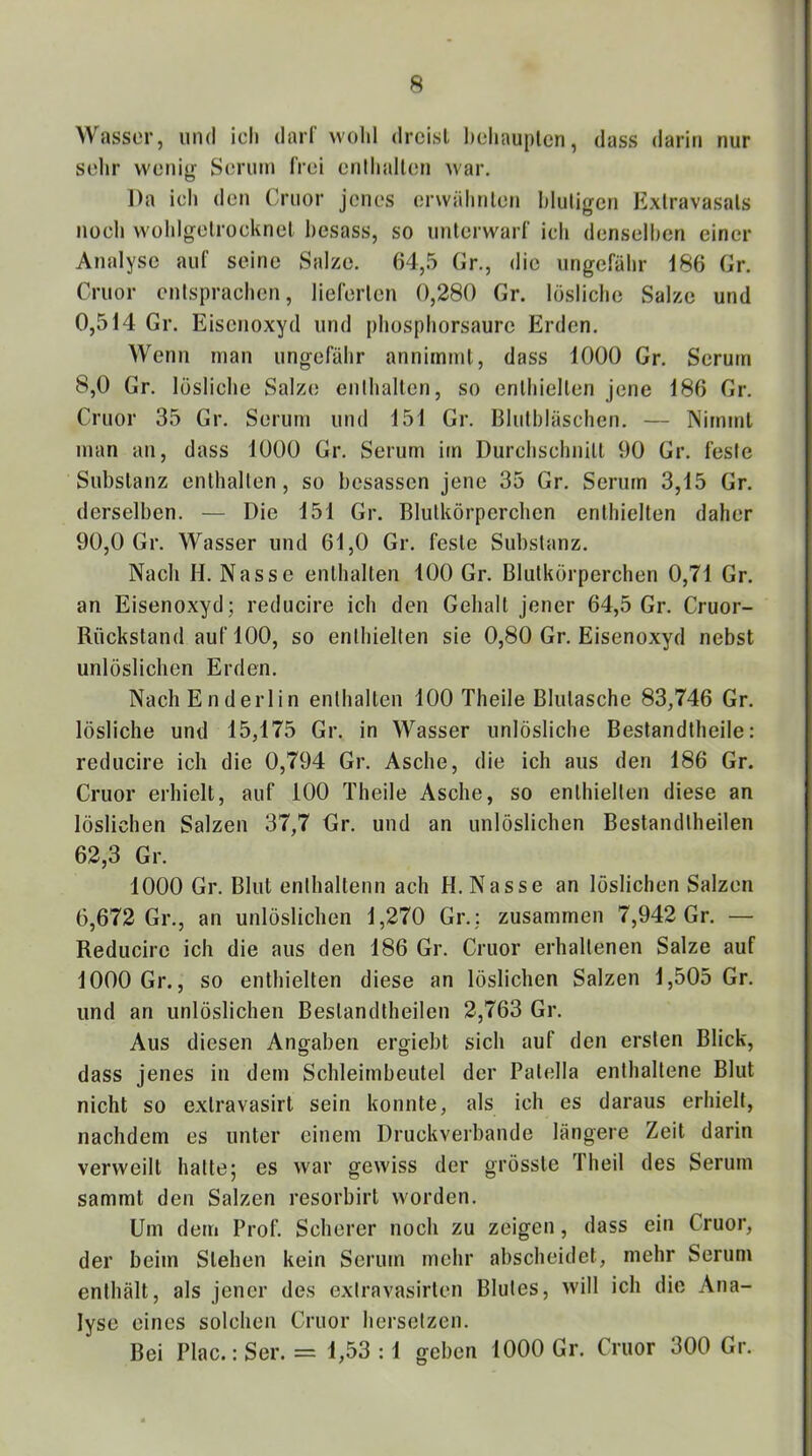 Wasser, und ich darf wohl dreist hehauplcn, dass darin nur selir wellig Serum frei enthalten war. Da ich den Cruor jenes orwälinten hluligcn Extravasats noch Wühlgetrocknet hesass, so unterwarf ich denselhen einer Analyse auf seine Salze. 64,5 Gr., die ungefähr 186 Gr. Cruor entsprachen, lieferten 0,280 Gr. lösliche Salze und 0,514 Gr. Eisenoxyd und phosphorsaure Erden. Wenn man ungefähr annimmt, dass 1000 Gr. Serum 8.0 Gr. lösliche Salze enthalten, so enthielten jene 186 Gr. Cruor 35 Gr. Serum und 151 Gr. Bluthläschen. — Nimmt man an, dass 1000 Gr. Serum im Durchschnitt 90 Gr. feste Substanz enthalten, so besassen jene 35 Gr. Serum 3,15 Gr. derselben. — Die 151 Gr. Blutkörperchen enthielten daher 90.0 Gr. Wasser und 61,0 Gr. feste Substanz. Nach II. Nasse enthalten 100 Gr. Blutkörperchen 0,71 Gr. an Eisenoxyd; reducire ich den Gehalt jener 64,5 Gr. Cruor- Rückstand auf 100, so enthielten sie 0,80 Gr. Eisenoxyd nebst unlöslichen Erden. Nach Enderl in enthalten 100 Theile Blutasche 83,746 Gr. lösliche und 15,175 Gr. in Wasser unlösliche Bestandtheile : reducire ich die 0,794 Gr. Asche, die ich aus den 186 Gr. Cruor erhielt, auf 100 Theile Asche, so enthielten diese an löslichen Salzen 37,7 Gr. und an unlöslichen Bestandtheilen 62,3 Gr. 1000 Gr. Blut enthaltenn ach H. Nasse an löslichen Salzen 6,672 Gr., an unlöslichen 1,270 Gr.; zusammen 7,942 Gr. — Reducire ich die aus den 186 Gr. Cruor erhaltenen Salze auf 1000 Gr., so enthielten diese an löslichen Salzen 1,505 Gr. und an unlöslichen Bestandtheilen 2,763 Gr. Aus diesen Angaben erg-iebt sich auf den ersten Blick, dass jenes in dem Schleimbeutel der Patella enthaltene Blut nicht so extravasirt sein konnte, als ich es daraus erhielt, nachdem es unter einem Druckverbande längere Zeit darin verweilt hatte; es war gewiss der grösste 3 heil des Serum sammt den Salzen resorbirt worden. Um dem Prof. Scherer noch zu zeigen, dass ein Cruor, der beim Stehen kein Serum mehr abscheidet, mehr Serum enthält, als jener des exlravasirten Blutes, will ich die Ana- lyse eines solchen Cruor herselzen. Bei Plac.: Ser. = 1,53 :1 geben 1000 Gr. Cruor 300 Gr.