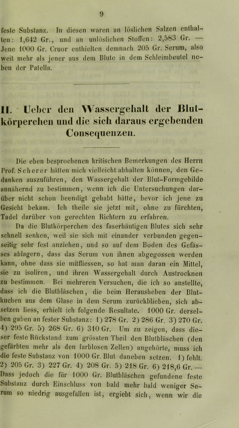 fesic Substanz. In diesen waren an löslichen Salzen enlhal- Icn; 1,642 Gr., und an unlöslichen SlülFen: 2,583 Gr. Jene 1000 Gr. Crnor enthielten demnach 205 Gr. Serum, also weit mehr als jener aus dem Blute in dem Schleimbeutcl ne- ben der Patella. II. ' lieber den Wassergehalt der Bliil- körpercheii und die sich daraus ergebenden Consequenzen. Die eben besprochenen kritischen Bemerkungen des Herrn Prof. Scherer hällen mich vielleicht abhalten können, den Ge- danken auszuführen, den Wassergehalt der Blut-Formgebilde annähernd zu bestimmen, wenn ich die Untersuchungen dar- über nicht schon beendigt gehabt hätte, bevor ich jene zu Gesicht bekam. Ich theile sie jetzt mit, ohne zu fürchten, Tadel darüber von gerechten Richtern zu erfahren. Da die Blutkörperchen des faserhäutigen Blutes sich sehr schnell senken, weil sie sich mit einander verbunden gegen- seitig sehr fest anziehen, und so auf dem Boden des Gefäs- ses ablagern, dass das Serum von ihnen abgegossen werden kann, ohne dass sie milfliessen, so hat man daran ein Mittel, sie zu isoliren, und ihren Wassergehalt durch Auslrocknen zu bestimmen. Bei mehreren Versuchen, die ich so anstellle, dass ich die Blutbläschen, die beim Herausheben der Blut- kuchen aus dem Glase in dem Serum zurückblieben, sich ab- selzen Hess, erhielt ich folgende Resultate. 1000 Gr. dersel- ben gaben an fester Substanz: 1)278 Gr. 2) 286 Gr. 3) 270 Gr. 4) 295 Gr. 5) 268 Gr. 6) 310 Gr. Um zu zeigen, dass die- ser feste Rückstand zum grössten Theil den Blutbläschen (den gefärbten mehr als den farblosen Zellen) angehörte, muss ich die feste Substanz von 1000 Gr. Blut daneben setzen. 1) fehlt. 2) 205 Gr. 3) 227 Gr. 4) 208 Gr. 5) 218 Gr. 6) 218,6 Gr. — Dass jedoch die lür 1000 Gr. Blutbläschen gefundene feste Substanz durch Linschluss von bald mehr bald weniger Se- rum so niedrig ausgefallen ist, ergiebt sich, wenn wir die
