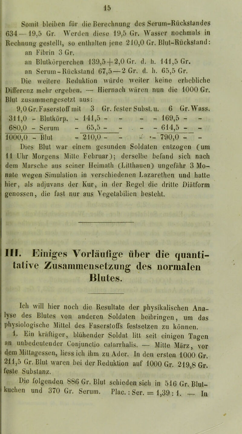 Somit bleiben für die Berechnung des Serum-Rückstandes 634 — 19,5 Gr. Werden diese 19,5 Gr. Wasser nochmals in Rechnung gestellt, so enthalten jene 210,0 Gr. Bhd-Rücksland: an Fibrin 3 Gr. an Blutkörperchen 139,5-f 2,0 Gr. d. h. 141,5 Gr. an Serum-Rückstand 67,5 — 2 Gr. d. h. 65,5 Gr. Die weitere Reduktion würde weiter keine erhebliche t Differenz mehr ergeben. — Hiernach wären nun die 1000 Gr. I Blut zusammengesetzt aus: I 9,0 Gr. Faserstoff mit 3 Gr. fester Subst.ii. 6 Gr.Wass. 311.0 - Blutkorp. - 141,5 - - - - 169,5 - 680.0 - Serum - 65,5 - - . - - 614,5 - 1000,0 - Blut - 210,0 - - -■ *-“790,0 - - i Dies Blut Avar einem gesunden Soldaten entzogen (um i 11 Uhr Morgens Milte Februar); derselbe befand sich nach l dem Marsche aus seiner Heimalh (Lilthauen) ungefähr 3 Mo- nate wegen Simulation in verschiedenen Lazarelhen und hatte hier, als adjuvans der Kur, in der Regel die dritte Diälform genossen, die fast nur aus Vegetabilien besieht. Illf. Einiges Vorläufige über die quanti- tative Zusainniensetzung des normalen i Blutes. I j I Ich will hier noch die Resultate der physikalischen Ana- lyse des Blutes von anderen Soldaten beibringen, um das I physiologische Mittel des Faserstoffs festselzen zu können. I 1. Ein kräftiger, blühender Soldat litt seit einigen Tagen I an unbedeutender Conjunclio calarrhalis. — Milte März, vor dem Mittagessen, liess ich ihm zu Ader. In den ersten 1000 Gr. 211,5 Gr. Blut waren bei der Reduktion auf 1000 Gr. 219 8 Gr. feste Substanz. ’ Die folgenden 886 Gr. Blut schieden sich in 516 Gr. Blut- kuchen und 370 Gr. Serum. Plac.: Ser. = 1,39 : 1. — in