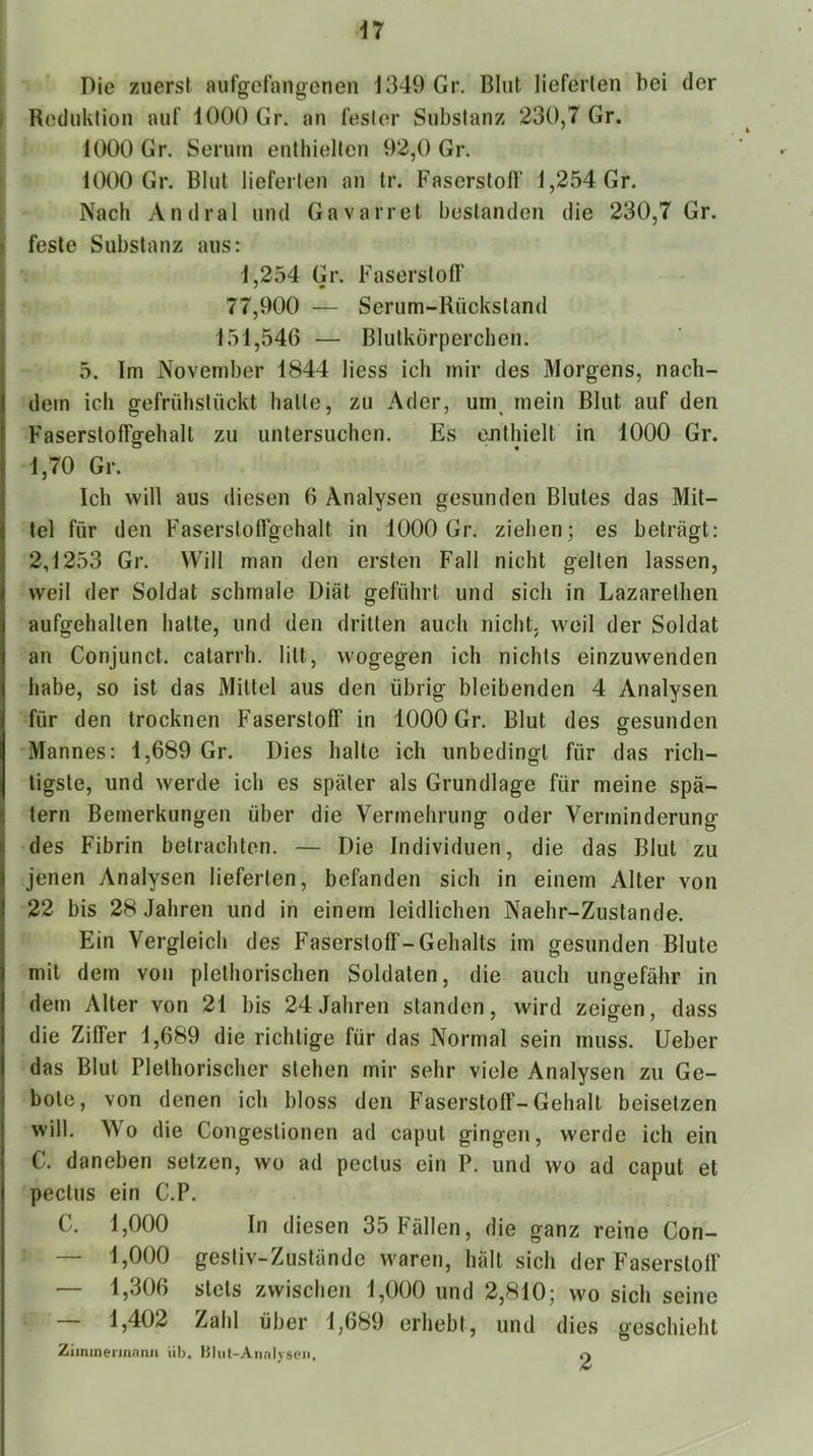 n Die zuerst aufgefangenen J349 Gr. Blut lieferten bei der I Reduktion auf iOOO Gr. an fester Substanz 230,7 Gr. 1000 Gr. Serum enthielten 92,0 Gr. 10(X) Gr. Blut lieferten an tr. Faserstofl“ 1,254 Gr. Nach Andral und Gavarret bestanden die 230,7 Gr. » feste Substanz aus: 1,254 Gr. Faserstofl' ! 77,900 — Serum-Rückstand ! 151,546 — Blutkörperchen. 5. Im November 1844 Hess ich mir des Morgens, nach- dem ich gefrühstückt halte, zu Ader, um_ mein Blut auf den Fasersloffgehalt zu untersuchen. Es enthielt in 1000 Gr. 1,70 Gr. Ich will aus diesen 6 Analysen gesunden Blutes das Mit- tel für den Faserslofl’gehalt in 1000 Gr. ziehen; es beträgt: 2,1253 Gr. Will man den ersten Fall nicht gelten lassen, weil der Soldat schmale Diät geführt und sich in Lazarelhen aufgehallen halte, und den dritten auch nicht, weil der Soldat an Conjunct. calarrh. litt, wogegen ich nichts einzuwenden habe, so ist das Mittel aus den übrig bleibenden 4 Analysen für den trocknen Faserstoff in 1000 Gr. Blut des gesunden Mannes: 1,689 Gr. Dies halte ich unbedingt für das rich- tigste, und werde ich es später als Grundlage für meine spä- tem Bemerkungen über die Vermehrung oder Verminderung des Fibrin betrachten. — Die Individuen, die das Blut zu jenen Analysen lieferten, befanden sich in einem Alter von 22 bis 28 Jahren und in einem leidlichen Naehr-Zuslande. Ein Vergleich des Faserstoff-Gehalts im gesunden Blute mit dem von plelhorischen Soldaten, die auch ungefähr in dem Alter von 21 bis 24 Jahren standen, wird zeigen, dass die Ziffer 1,689 die richtige für das Normal sein muss. Ueber das Blut Plelhorischer stehen mir sehr viele Analysen zu Ge- bote, von denen ich bloss den Faserstoff-Gehall beisetzen will. Wo die Congestionen ad caput gingen, werde ich ein C. daneben setzen, wo ad peclus ein P. und wo ad caput et peclus ein C.P. C. 1,000 In diesen 35 Fällen, die ganz reine Con- — 1,000 gestiv-Zuslände waren, hält sich der Faserstoff — 1,306 stets zwischen 1,000 und 2,810; wo sich seine 1,402 Zahl über 1,689 erhebt, und dies geschieht Ziininermnnii üb. Bliit-Annl) sen. O