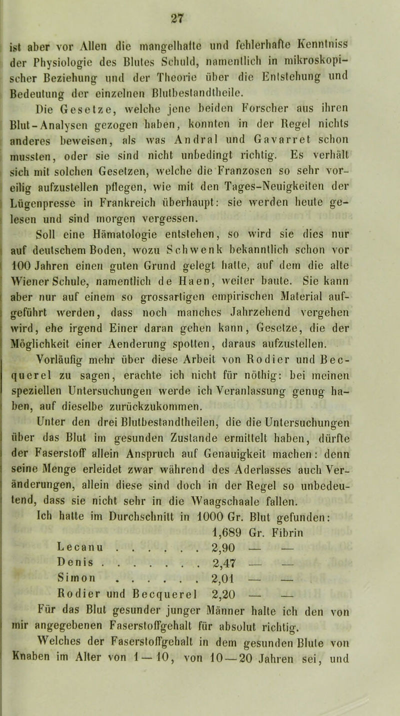 ist aber vor Allen die mangelhatle und fehlerhafte Kenntniss 1 der Physiologie des Blutes Schuld, namentlich in mikroskopi- : scher Beziehung ipid der Theorie über die Entstehung und Bedeutung der einzelnen Bluthestandtheile. Pie Gesetze, welche jene beiden Forscher aus ihren Blut-Analysen gezogen haben, konnten in der Begel nichts anderes beweisen, als was Andral und Gavarret schon mussten, oder sie sind nicht unbedingt richtig. Es verhält sich mit solchen Gesetzen, welche die Franzosen so sehr vor- eilig aufzustellen pflegen, wie mit den Tages-Neuigkeiten der Lügenpresse in Frankreich überhaupt: sie werden heute ge- f lesen und sind morgen vergessen. Soll eine Hämatologie entstehen, so wird sie dies nur auf deutschem Boden, wozu Schwenk bekanntlich schon vor 100 Jahren einen guten Grund gelegt halle, auf dem die alte Wiener Schule, namentlich de Haen, weiter baute. Sie kann aber nur auf einem so grossartigen empirischen Material auf- geführt werden, dass noch manches Jahrzehend vergehen wird, ehe irgend Einer daran gehen kann, Gesetze, die der Möglichkeit einer Aenderung spotten, daraus aufzustellen. Vorläufig mehr über diese Arbeit von Kodier und Bec- querel zu sagen, erachte ich nicht für nöthig: bei meinen speziellen Untersuchungen werde ich Veranlassung genug ha- ben, auf dieselbe zurückzukommen. Unter den drei Blutbestandtheilen, die die Untersuchungen über das Blut im gesunden Zustande ermittelt haben, dürfte der Faserstoff allein Anspruch auf Genauigkeit machen: denn seine Menge erleidet zwar während des Aderlasses auch Ver- änderungen, allein diese sind doch in der Kegel so unbedeu- tend, dass sie nicht sehr in die Waagschaale fallen. Ich hatte im Durchschnitt in 1000 Gr. Blut gefunden: 1,689 Gr. Fibrin Lecanu 2,90 — — Denis 2,47 — — Simon 2,01 — — Kodier und Becquerel 2,20 — — Für das Blut gesunder junger Männer halte ich den von mir angegebenen Faserstoffgehalt für absolut richtig. Welches der Faserstoffgehalt in dem gesunden Blute von Knaben im Alter von 1 — 10, von 10 — 20 Jahien sei, und
