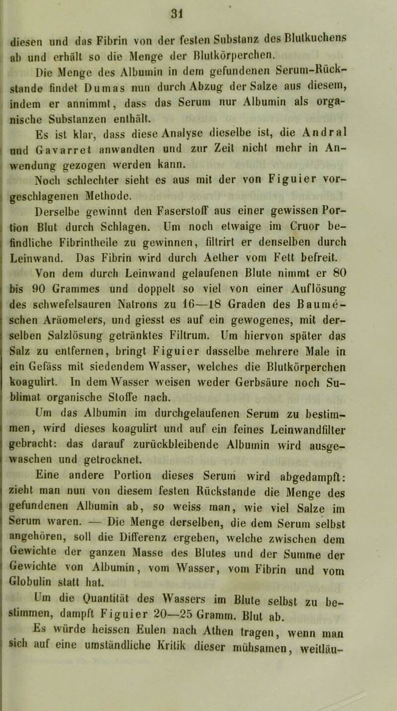 diesen und das Fibrin von der festen Substanz des Blutkuchens ab und erhält so die Menge der Blutkörperchen. Die Menge des Albumin in dem gefundenen Seruni-Rück- stande findet Dumas nun durch Abzug der Satze aus diesem, indem er annimmt, dass das Serum nur Albumin als orga- nische Substanzen enthält. Es ist klar, dass diese Analyse dieselbe ist, die Andral ■ und Gavarret anwandten und zur Zeit nicht mehr in An- wendung gezogen werden kann. Noch schlechter sieht es aus mit der von Figuier vor- ; geschlagenen Methode. Derselbe gewinnt den Faserstoff aus einer gewissen Por- ' tion Blut durch Schlagen. Um noch etwaige im Cruor be- [ findliche Fibrintheile zu gewinnen, filtrirt er denselben durch ! Leinwand. Das Fibrin wird durch Aelher vom Fett befreit. Von dem durch Leinwand gelaufenen Blute nimmt er 80 I bis 90 Grammes und doppelt so viel von einer Auflösung I des schwefelsauren Natrons zu 16—18 Graden des Baume- schen Aräometers, und giesst es auf ein gewogenes, mit der- selben Salzlösung getränktes Filtrum. Um hiervon später das Salz zu entfernen, bringt Figuier dasselbe mehrere Male in ein Gefäss mit siedendem Wasser, welches die Blutkörperchen koagulirt. In dem Wasser weisen weder Gerbsäure noch Su- j blimat organische Stoffe nach. I Um das Albumin im durchgelaufenen Serum zu bestim- men, wird dieses koagulirt und auf ein feines Leinwandfdter gebracht; das darauf zurückbleibende Albumin wird ausge- waschen und getrocknet. Eine andere Portion dieses Serum wird abgedampft: zieht man nun von diesem festen Rückstände die Menge des gefundenen Albumin ab, so weiss man, wie viel Salze im i Serum waren. — Die Menge derselben, die dem Serum selbst ,1 angehören, soll die Differenz ergeben, welche zwischen dem ; Gewichte der ganzen Masse des Blutes und der Summe der i Gewichte von Albumin, vom Wasser, vom Fibrin und vom ! Globulin statt hat. Um die Quantität des Wassers im Blute selbst zu be- j stimmen, dampft Figuier 20—25 Gramm. Blut ab. Es würde heissen Eulen nach Athen tragen, wenn man : sich auf eine umständliche Kritik dieser mühsamen, weitläu-