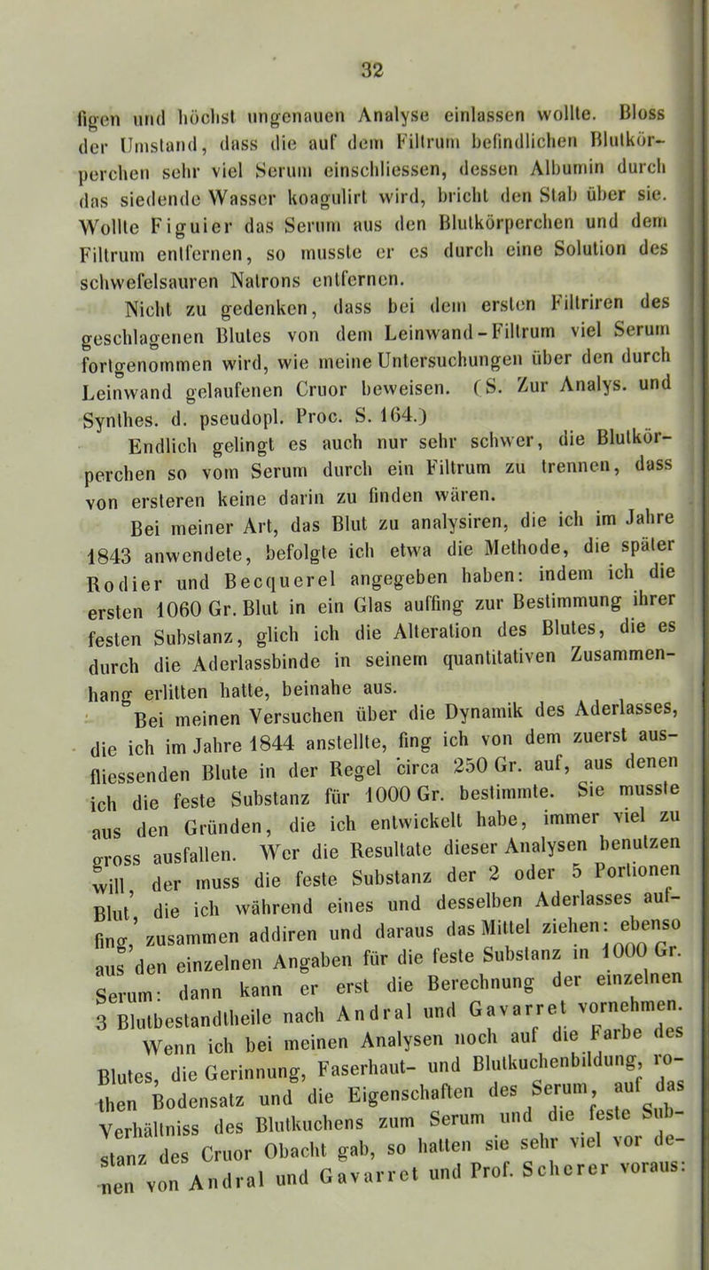 Ilgen und liöclist ungenauen Analyse einlassen wollte. Bloss der Umstand, dass die auf dem Fillrum befindlichen Blnlkör- perchen sehr viel Sernm einschliessen, dessen Albumin durch das siedende Wasser koagulirt wird, bricht den Stab über sie. Wollte Figuier das Serum aus den Blutkörperchen und dem Filtrum entrernen, so musste er es durch eine Solution des schwefelsauren Natrons entfernen. Niehl zu gedenken, dass bei dem ersten Fillriren des geschlagenen Blutes von dem Leinwand - Fillrum viel Serum fortgenommen wird, wie meine Untersuchungen über den durch Leinwand gelaufenen Cruor beweisen. (S. Zur Analys. und Synlhes. d. pseudopl. Proc. S. 164.) Endlich gelingt es auch nur sehr schwer, die Blutkör- perchen so vom Serum durch ein Filtrum zu trennen, dass von ersleren keine darin zu finden wären. Bei meiner Art, das Blut zu analysiren, die ich im Jahre 1843 anwendete, befolgte ich etwa die Methode, die später Kodier und Becquerel angegeben haben: indem ich die ersten 1060 Gr. Blut in ein Glas auffing zur Bestimmung ihrer festen Substanz, glich ich die Alteration des Blutes, die es durch die Aderlassbinde in seinem quantitativen Zusammen- hang erlitten hatte, beinahe aus. ' Bei meinen Versuchen über die Dynamik des Aderlasses, die ich im Jahre 1844 anstellle, fing ich von dem zuerst aus- fliessenden Blute in der Regel circa 250 Gr. auf, aus denen ich die feste Substanz für 1000 Gr. bestimmte. Sie musste aus den Gründen, die ich entwickelt habe, immer viel zu o-ross ausfallen. Wer die Resultate dieser Analysen benutzen will der muss die feste Substanz der 2 oder 5 Portionen Blut’ die ich während eines und desselben Aderlasses aut- Ong,’zusammen addiren und daraus dasMUlel aus den einzelnen Angaben für die feste Subslanz in fOüO G,. Serum- dann kann er erst die Berechnung der einzelnen 3 Blutbestandlbeile nach Andral und Gavarret vornehmen Wenn ich bei meinen Analysen nocli auf die Farbe des Blutes die Gerinnung, Faserhaut- und Blulkuclienbddung, lo- irBodensatz und'die Eigenschaften des Serum auf as Verhällniss des Blulkuchens zum Serum und die feste Si - stanz des Cruor Obaclit gab, so liatten sie sehr viel voi de- nen von Andral und Gavarret und Prof. Scherer voraus: