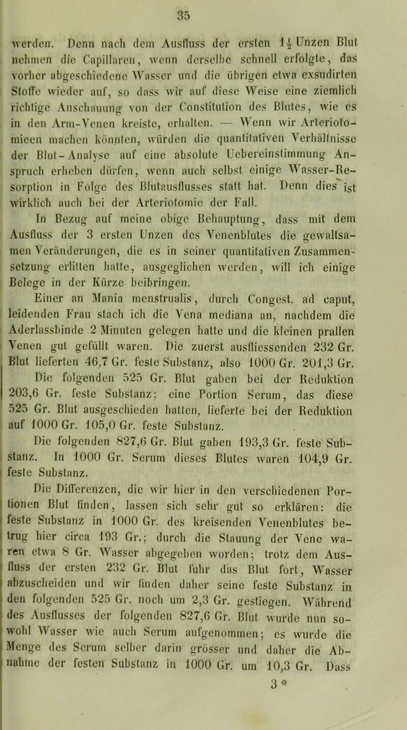 werden. Denn nach dein Ausfluss der ersten 1^- Unzen Blut nehmen die Capillaren, wenn derselbe schnell erfolgte, das vorher abgeschiedene Wasser und die übrigen etwa exsudirten Stoffe wieder auf, so dass wir auf diese Weise eine ziemlich richtige Anschauung von der Constitution des Blutes, wie cs in den Arm-Venen kreiste, erhalten. — Wenn wir Arterioto- mieen machen könnten, würden die quanlitativen Verhältnisse ' der Blut-Analyse auf eine absolute Uebereinstimmung An- spruch erheben dürfen, wenn auch selbst einige Wasser-Re- sorption in Folge des Blutausflusses statt hat. Denn dies ist wirklich auch bei der Arleriofomic der Fall. In Bezug auf meine obige Behauptung, dass mit dem Ausfluss der 3 ersten Unzen des Venenblutes die gewaltsa- men Veränderungen, die es in seiner quantitativen Zusammen- setzung erlitten hatte, ausgeglichen werden, will ich einige Belege in der Kürze beibringen. Einer an Mania menstrualis, durch Congest. ad caput, leidenden Frau stach ich die Vena mediana an, nachdem die Aderlassbinde 2 Minuten gelegen halte und die kleinen prallen Venen gut gefüllt waren. Die zuerst austliessenden 232 Gr. Blut lieferten 46,7 Gr. feste Substanz, also 1000 Gr. 201,3 Gr. Die folgenden 525 Gr. Blut gaben bei der Reduktion 203,6 Gr. feste Substanz; eine Portion Serum, das diese 525 Gr. Blut ausgeschieden hatten, lieferte bei der Reduktion auf 1000 Gr. 105,0 Gr. feste Substanz. Die folgenden 827,6 Gr. Blut gaben 193,3 Gr. feste Sub- i stanz. In 1000 Gr. Serum dieses Blutes waren 104,9 Gr. : feste Substanz. Die Differenzen, die wir hier in den verschiedenen Por- j tionen Blut litiden, lassen sich sehr gut so erklären: die t feste Substanz in 1000 Gr. des kreisenden Venenblutes be- trug hier circa 193 Gr.; durch die Stauung der Vene wa- ren etwa 8 Gr. Wasser abgegeben worden; trotz dem Aus- fluss der ersten 232 Gr. Blut fuhr das Blut fort, Wasser abzuscheiden und wir finden daher seine feste Substanz in den folgenden 525 Gr. noch um 2,3 Gr. gestiegen. Während des Ausflusses der folgenden 827,6 Gr. Blut wurde nun so- wohl Wasser wie auch Serum aufgenommen; es wurde die Menge des Serum selber darin grösser und daher die Ab- nahme der festen Substanz in 1000 Gr. um 10,3 Gr. Dass 3^^ 1