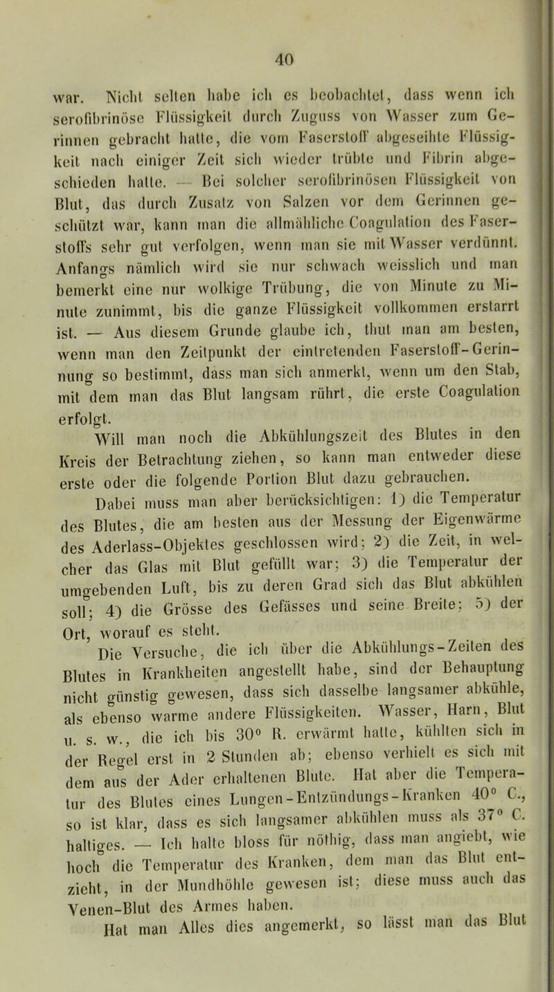 AO war. Nicht seilen habe ich cs l)cohachlel, dass wenn ich serofihrinöso Flüssigkeit durch Ziigiiss von Wasser zum Ge- ritinen gebracht hatte, die vom Faserstod“ ahgeseihte Flüssig- keit nach einiger Zeit sich wieder trübte und Fibrin abge- schieden hatte. — Bei solcher serolibrinösen Flüssigkeit von Blut, das durch Zusatz von Salzen vor dem Gerinnen ge- schützt war, kann »nan die allmähliche Coagulalion desFaser- sloHs sehr gut verfolgen, wenn man sie mit Wasser verdünnt. Anfangs nämlich wird sic nur schwach weisslich und man bemerkt eine nur wolkige Trübung, die von Minute zu Mi- nute zunimmt, bis die ganze Flüssigkeit vollkommen erstarrt ist. — Aus diesem Grunde glaube ich, thut man am besten, wenn man den Zeitpunkt der eintretenden Faserstoff-Gerin- nung so bestimmt, dass man sich anmerkl, wenn um den Stab, mit dem man das Blut langsam rührt, die erste Coagulation erfolgt. Will man noch die Abkühlungszeit des Blutes in den Kreis der Betrachtung ziehen, so kann man entweder diese erste oder die folgende Portion Blut dazu gebrauchen. Dabei muss man aber berücksichtigen: 1) die Temperatur des Blutes, die am besten aus der Messung der Eigenwärme des Aderlass-Objektes geschlossen wird; 2) die Zeit, in wel- cher das Glas mit Blut gefüllt war; 3) die Temperatur der umgebenden Luft, bis zu deren Grad sich das Blut abkühlen soll; 4) die Grösse des Gefässes und seine Breite; 5) der Ort, worauf cs steht. Die Versuche, die ich über die Abkühlungs-Zeilen des Blutes in Krankheiten angestellt habe, sind der Behauptung nicht günstig gewesen, dass sich dasselbe langsamer abkühle, als ebenso warme andere Flüssigkeiten. Wassei, Harn, Blut u. s. w., die ich bis 30» R. erwärmt halte, kühlten sich in der Regel erst in 2 Stunden ab; ebenso verhielt es sich mit dem aus der Ader erhaltenen Blute. Hat aber die Tempera- tur des Blutes eines Lungen-Enlzündungs-Kranken 40° C., so ist klar, dass es sich langsamer abkühlen muss als 3^° C. Ijaltiges. — Ich halte bloss für nöthig, dass man angiebt, wie hoch die Temperatur des Kranken, dem man das Blut ent- zieht, in der Mundhöhle gewesen ist; diese muss auch das Venen-Blut des Armes haben. Hat man Alles dies angemerkt, so lässt man das Blut
