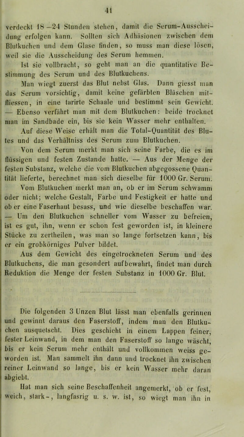 verdeckt 18—24 Stunden stehen, damit die Serum-Ausschei- dung erfolgen kann. Sollten sich Adhäsionen zwischen dem Blutkuchen und dem Glase finden, so muss man diese lösen, ; weil sie die Ausscheidung des Serum hemmen. Ist sie vollbracht, so geht man an die quantitative Be- stimmung des Serum und des Blutkuchens. Man wiegt zuerst das Blut nebst Glas. Dann giesst man ■ das Serum vorsichtig, damit keine gefärbten Bläschen mit- I fliessen, in eine tarirte Schaale und bestimmt sein Gewicht. — Ebenso verfährt man mit dem Blutkuchen: beide trocknet man im Sandbade ein, bis sic kein Wasser mehr enthalten. Auf diese Weise erhält man die Total-Ouantität des Blu- tes und das Verhällniss des Serum zum Blutkuchen. Von dem Serum merkt man sich seine Farbe, die es im : flüssigen und festen Zustande hatte. — Aus der Menge der ^ festen Substanz, welche die vom Blutkuchen abgegossene Quan- I tität lieferte, berechnet man sich dieselbe für iOOO Gr. Serum. Vom Blutkuchen merkt man an, ob er im Serum schwamm I oder nicht; welche Gestalt, Farbe und Festigkeit er hatte und I ober eine Faserhaut besass, und wie dieselbe beschaffen war. — Um den Blutkuchen schneller vom Wasser zu befreien, ist es gut, ihn, wenn er schon fest geworden ist, in kleinere Stücke zu zertheilen, was man so lange forlsetzen kann, bis er ein grobkörniges Pulver bildet. . Aus dem Gewicht des eingetrockneten Serum und des I Blutkuchens, die man gesondert aufbewahrt, findet man durch Reduktion die Menge der festen Substanz in 1000 Gr. Blut, Die folgenden 3 Unzen Blut lässt man ebenfalls gerinnen und gewinnt daraus den Faserstoff, indem man den Blutku- chen ausquetscht. Dies geschieht in einem Lappen feiner, fester Leinwand, in dem man den Faserstoff so lange wäscht, bis er kein Serum mehr enthält und vollkommen weiss ge- worden ist. Man sammelt ihn dann und trocknet ihn zwischen reiner Leinwand so lange, bis er kein Wasser mehr daran abgiebt. Hat man sich seine Beschaffenheit angemerkt, ob er fest, weich, stark-, langfasrig u. s. w. ist, so wiegt man ihn in 1