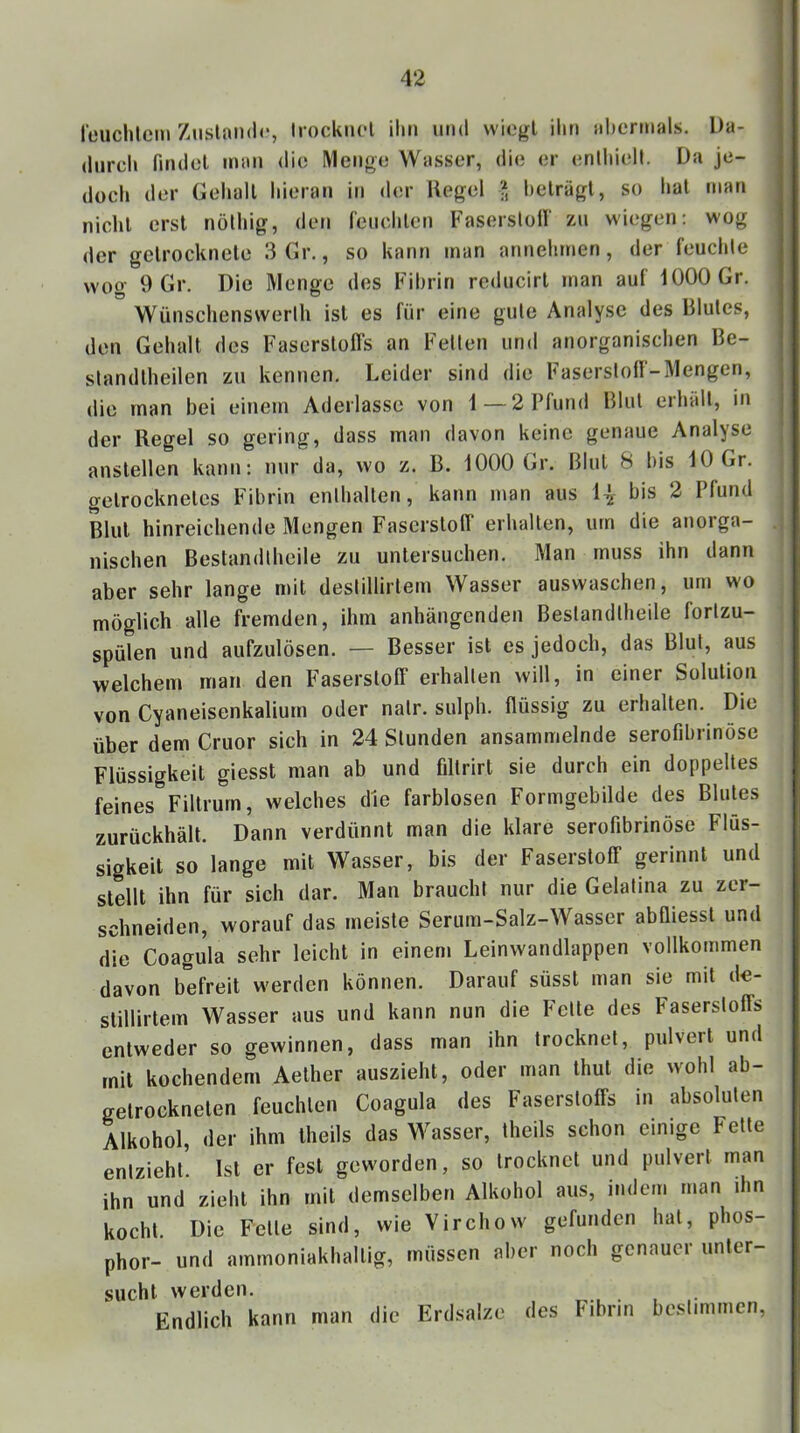reuchlem Ziislond«*, Irocknol ilin und wiogl iliti iil)crmals. Da- durch findel iniiii die Metige Wasser, die er (‘nlliielt. Da je- doch der Gehall hieran in der Hegel I helrägt, so hat man nicht erst nolhig, den l'eiichlen Fasersloll' zn wiegen: wog der gelrockncle 3Gr., so kann man annehmen, der feuchte wog 9 Gr. Die Menge des Fibrin reducirl man auf iOOOGr. Wiinschenswerlh ist es für eine gute Analyse des Blutes, den Gehalt des Faserslofls an Fetten und anorganischen Be- standlheilen zu kennen. Leider sind die Faserstoff-Mengen, die man bei einem Aderlässe von 1 — 2 Pfund Blut erhält, in der Regel so gering, dass man davon keine genaue Analyse anstellen kann: nur da, wo z. B. IOOOGr. Blut 8 bis 10 Gr. getrocknetes Fibrin enthalten, kann man aus 1^- bis 2 I fund Blut hinreichende Mengen Faserstoff erhalten, um die anorga- nischen Bestandtheile zu untersuchen. Man muss ihn dann aber sehr lange mit destillirlem Wasser auswaschen, um wo möglich alle fremden, ihm anhängenden Bestandtheile forlzu- spülen und aufzulösen. — Besser ist es jedoch, das Blut, aus welchem man den Faserstoff erhalten will, in einer Solution von Cyaneisenkalium oder nalr. sulph. flüssig zu erhallen. Die über dem Cruor sich in 24 Stunden ansammelnde serofibrinöse Flüssigkeit giesst man ab und filtrirt sie durch ein doppeltes feines Filtrurn, welches die farblosen Formgebilde des Blutes zurückhält. Dann verdünnt man die klare serofibrinöse Flüs- sigkeit so lange mit Wasser, bis der Faserstoff gerinnt und stellt ihn für sich dar. Man braucht nur die Gelatina zu zer- schneiden, worauf das meiste Seriim-Salz-Wasser abfliesst und die Coagula sehr leicht in einem Leinwandlappen vollkommen davon befreit werden können. Darauf süsst man sie mit de- stillirtem Wasser aus und kann nun die Fette des Faserstoffs entweder so gewinnen, dass man ihn trocknet, pulvert und mit kochendem Aelher auszieht, oder man thut die wohl ab- gelrockneten feuchten Coagula des Faserstoffs in absoluten Alkohol, der ihm theils das Wasser, theils schon einige Felle entzieht Ist er fest geworden, so trocknet und pulvert man ihn und zieht ihn mit demselben Alkohol aus, indem man ihn kocht. Die Felle sind, wie Virchow gefunden hat, phos- phor- und ammoniakhallig, müssen aber noch genauer unter- sucht werden. Endlich kann man die Erdsalze des Fibrin bestimmen.