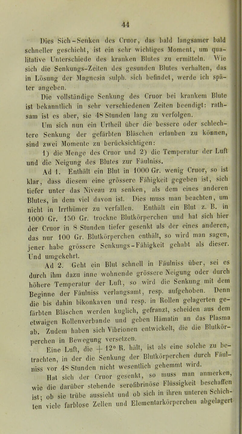 Dies Sich-Senken des Cnior, das bald langsamer I)ald schneller gcschiehl, ist ein sehr wichtiges Moment, nm qua- litative Unterschiede des kranken llhites zu ermitteln. Wie sieh die Senkungs-Zeiten des gesunden Blutes verhalten, das in Lösung der Magnesia sidpli. sich befindet, werde ich spä- ter angeben. Die vollständiore Senkung des Cruor hei krankem Blute O O ist hekanrillich in sehr verschiedenen Zeiten beendigt; rath- sam ist es aber, sie 48 Stunden lang zu verfolgen. Um sich nun ein Uriheil über die bessere oder schlech- tere Senkung der gefärbten Bläschen erlauben zu können, sind zwei Momente zu berücksichtigen; 1) die Menge des Cruor und 2) die Temperatur der Luft und die Neigung des Blutes zur Fäulniss. Ad 1. Enthält ein Blut in 1000 Gr. wenig Cruor, so ist klar, dass diesem eine grössere Fähigkeit gegeben ist, sich tiefer unter das Niveau zu senken, als dem eines anderen Blutes, in dem viel davon ist. Dies muss man beachten, um nicht in Irrthümer zu verfallen. Enthält ein Blut z. B. in 1000 Gr. 150 Gr. trockne Blutkörperchen und hat sich hier der Cruor in 8 Stunden tiefer gesenkt als der eines anderen, das nur 100 Gr. Blutkörperchen enthält, so wird man sagen, jener habe grössere Senkungs-Fähigkeit gehabt als dieser. Und umgekehrt. Ad 2. Geht ein Blut schnell in Fäulniss über, sei es durch ihm dazu inne wohnende grössere Neigung oder durch höhere Temperatur der Luft, so wird die Senkung mit dem Beginne der Fäulniss verlangsamt, resp. aufgehoben. Denn die” bis dahin bikonkaven und resp. in Rollen gelagerten ge- färbten Bläschen werden kuglich, gefranzt, scheiden aus dem etwaigen Rollenverbande und geben Hämatin an das Plasma ab. Zudem haben sich Vibrionen entwickelt, die die Blutkör- perchen in Bewegung versetzen. Eine Lufl, die + 12» R. Iiäll, ist als eine solclic zn l)e- iraclden, in der die Senkung der Blntkörpcrclien <lnrch Faul- niss vor 4R Slunden nickt wesentlich gelicmmt wird. Hat sich der Cruor gesenkt, so muss man annierken, wie die darüber stehende seronbrinose Flüssigkeit beschallen ist' ob sie trübe aussieht und ob sieh in ihren unteren Schich- ten viele farblose Zellen und Eleioenlarkörperclien abgelagert