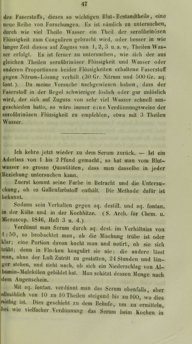 1 des FaserslolTs, dieses so >vichtigen Blut-Beslandtlieils, eine : neue Reihe von Forschuriffen. Es ist nämlich zu uulersuchen, o durch wie viel Theile Wasser ein Theil der serofibrinösen Flüssigkeit zum Coaguliren gebracht wird, oder besser in wie I langer Zeit dieses auf Zuguss von 1,2, 3 u. s. w, Theilen Was- ser erfolgt. Es ist ferner zu untersuchen, wie sich der aus gleichen Theilen serolibrinöser Flüssigkeit und Wasser oder , anderen Proportionen beider Flüssigkeiten erhaltene Faserstoff gegen Nitrum-Lösung verhält ^30 Gr. Nitrum und 500 Gr. aq. I font.). Da meine Versuche nachgewiesen haben, dass der Faserstoff in der Regel sebwieriger löslich oder gar unlöslich wird, der sich auf Zuguss von sehr viel Wasser schnell aus- geschieden hatte, so wäre immer eine Verdünnungsweise der serofibrinösen Flüssigkeit zu empfehlen, etwa mit 3 Theilen Wasser. Ich kehre jetzt wieder zu dem Serum zurück. — Ist ein Aderlass von 1 bis 2 Pfund gemacht, so hat man vom Blut- wasser so grosse Quantitäten, dass man dasselbe in jeder Beziehung untersuchen kann. Zuerst kommt seine Farbe in Betracht und die Untersu- chung, ob es Gallenfarbstoff enthält. Die Methode dafür ist bekannt. Sodann sein Verhalten gegen aq. deslill. und aq. fontan. in der Kälte und in der Kochhitze. (S. Arch. für Chem. u. Microscop. 1846, Heft 3 u. 4.) Verdünnt man Serum durch aq. dest. im Verhältniss von 1:50, so beobachtet man, ob die Mischung trübe ist oder klar; eine Portion davon kocht man und notirt, ob sie sich itiübt; denn in Flocken koagulirt sie nie: die andere lässt man, ohne der Luftzutritt zu gestatten, 24 Stunden und län- ger stehen, und sieht nach, ob sich ein Niederschlag von Al- ibumin-Molekülen gebildet hat. Man schätzt dessen Menge nach idem Augenschein. Mit aq. fontan. verdünnt man das Serum ebenfalls, aber allmählich von 10 zu 10 Theilen steigend bis zu 100, wo dies nothig ist. Dies geschieht zu dem Behufe, um zu ermitteln, bei wie vielfacher Verdünnung das Serum beim Kochen in