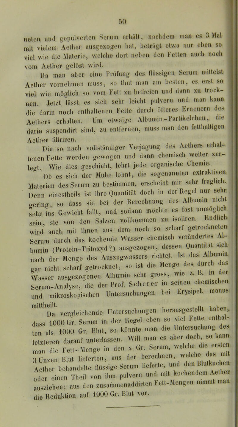 nelen uiul oopulvcrloii Serum crliäll, naclidem man es 3 Mal mit vielem Aellier ausgezogeii lial, belrägl etwa nur eben so viel wie die Materie, welche dort neben den Kelten auch noch vom Aelher gelöst wird. Da man aber eine Krülung des llüssigen Serum mittelst Actber vornehmen muss, so Ihul man am besten, es erst so viel wie möglich so vom Keil zu belVeien und dann zu trock- nen. Jetzt lässt es sich sehr leicht pulvern und man kann die darin noch enthaltenen Kette durch öfteres Erneuern des Aelhers erhallen. Um etwaige Albumin-Parlikelchen, die darin suspendirt sind, zu entfernen, muss man den fellhalligen Actber üllriren. Die so nach vollständiger Verjagung des Aelhers erha- teilen Fette werden gewogen und dann chemisch weiter zci- legt. Wie dies geschieht, lehrt jede organische Chemie. ' Ob es sich der Mühe lohnt, die sogenannten extraktiven Materien des Serum zu bestimmen, erscheint mir sehr fraglich. Denn einestheils ist ihre Quantität doch in der Regel nur sehr fferiiKT, so dass sie bei der Berechnung des Albumin nicht Lhr Ins Gewicht fällt, und sodann möchte es fast unmog ich sein sie von den Salzen vollkommen zu isoliren. Endlich wird’ auch mit ihnen aus dem noch so scharf ^trockneten Serum durch das kochende Wasser chemisch verändertes Al- bumin CPi'otein-Triloxyd?) ausgezogen, dessen Quantität sici nach der Menge des Auszugwassers richtet. Ist das Albumin gar nicht scharf getrocknet, so ist die Menge des durch das Wasser ausgezogenen Albumin sehr gross, wie z. . m ei Serum-Analyse, die der Prof. Scherer in seinen chem.schen und mikroskopischen Untersuchungen bei Erys.pel. manus '^Da verffleichende Unlersuchurigen herausgeslellt haben, dass 1000 Gr. Serum in der Regel eben so viel Fette enllmi- ten als 1000 Gr. Blut, so könnte man die Untersuchung de lel/teren darauf imlerlassen. Will man cs aber doch, so kann man d!e Fett-Menge in den .x Gr. Serum, rvelclm d.e ersten 3 Unzen Blut lieferten, aus der berechnen, welche das mit Aether behandelte flüssige Serum lieferte, und den Blulkmc ien oder einen Theil von ihm pulvern und md kochendem Aethu Lzieben; aus den r.usammenaddirten Fett-Mengen nimmt man die Reduktion auf 1000 Gr. Blut vor.