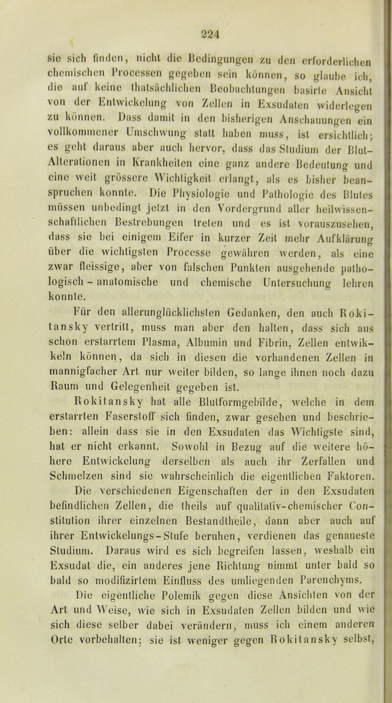 sic sicli fnulen, niclil die licdingungcii zu den erforderliclien chemischen Processen gegeben sein können, so ghiuhe ich, die auf keine thalsäehlichen Hcohaehliingen hasirle Ansicht von der Entwickelung von Zellen in Exsudaten widerlegen zu können. Dass damit in den bisherigen Anschauungen ein vollkommener Umschwung statt haben muss, ist ersichtlich; cs geht daraus aber auch hervor, dass das Studium der Blut- Alterationen in Krankheiten eine ganz andere Bedeutung und eine weit grössere Wichtigkeit erlangt, als es bisher bean- spruchen konnte. Die Physiologie und Pathologie des Blutes müssen unbedingt jetzt in den Vordergrund aller heilwissen- schaftlichen Bestrebungen treten und es ist vorauszusehen, dass sie bei einigem Eifer in kurzer Zeit mehr Aufklärung über die wichtigsten Processe gewähren werden, als eine zwar fleissige, aber von falschen Punkten ausgehende patho- logisch - anatomische und chemische Untersuchung lehren konnte. F'ür den allerunglücklichsten Gedanken, den auch Roki- tansky vertritt, muss man aber den halten, dass sich aus schon erstarrtem Plasma, Albumin und Fibrin, Zellen entwik- keln können, da sich in diesen die vorhandenen Zellen in mannigfacher Art nur weiter bilden, so lange ihnen noch dazu Raum und Gelegenheit gegeben ist. Rokitansky hat alle Blulformgebilde, welche in dem erstarrten Faserstoff sich finden, zwar gesehen und beschrie- ben: allein dass sie in den Exsudaten das Wichtigste sind, hat er nicht erkannt. Sowohl in Bezug auf die weitere hö- here Entwickelung derselben als auch ihr Zerfallen und Schmelzen sind sic wahrscheinlich die eigentlichen Faktoren. Die verschiedenen Eigenschaften der in den Exsudaten befindlichen Zellen, die theils auf qualitativ-chemischer Con- stitution ihrer einzelnen Bestandtheile, dann aber auch auf ihrer Entwickelungs-Stufe beruhen, verdienen das genaueste Studium. Daraus wird es sich begreifen lassen, weshalb ein Exsudat die, ein anderes jene Richtung nimmt unter bald so bald so modifizirtem Einfluss des umliegenden Parenchyms. Die eigentliche Polemik ffcffen diese Ansichten von der Art und Weise, wie sich in Exsudaten Zellen bilden und wie sich diese selber dabei verändern, muss ich einem anderen Orte Vorbehalten; sie ist weniger gegen Rokitansky selbst.