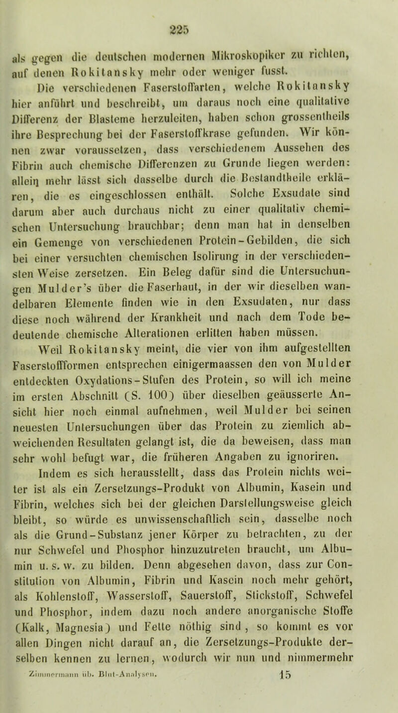 als gegen die dculscheii modernen Mikroskopiker zn riclilen, auf denen Rokitansky mehr oder weniger fusst. Die verschiedenen FaserslolTarlen, welche Rokitansky hier anführt und beschreibt, um daraus noch eine qualitative Differenz der Blasteme herzuleilen, haben schon grossentheils ihre Besprechung bei der Faserstoffkrase gefunden. Wir kön- nen zwar voraussetzen, dass verschiedenem Aussehen des Fibrin auch chemische Differenzen zu Grunde liegen werden: allein mehr lässt sich dasselbe durch die Beslandlheile erklä- ren , die es eingeschlossen enthält. Solche Exsudate sind darum aber auch durchaus nicht zu einer qualitativ chemi- schen Untersuchung brauchbar; denn man hat in denselben ein Gemenge von verschiedenen Protein-Gebilden, die sich bei einer versuchten chemischen Isolirung in der verschieden- sten Weise zersetzen. Ein Beleg dafür sind die Untersuchun- gen Mul der’s über die Faserhaut, in der wir dieselben wan- delbaren Elemente finden wie in den Exsudaten, nur dass diese noch während der Krankheit und nach dem Tode be- deutende chemische Alterationen erlitten haben müssen. Weil Rokitansky meint, die vier von ihm aufgestellten Fasersloffformen entsprechen einigermaassen den von Mulder entdeckten Oxydalions-Stufen des Protein, so will ich meine im ersten Abschnitt (S. 100) über dieselben geäusserte An- sicht hier noch einmal aufnehmen, weil Mulder bei seinen neuesten Untersuchungen über das Protein zu ziemlich ab- weichenden Resultaten gelangt ist, die da beweisen, dass man sehr wohl befugt war, die früheren Angaben zu ignoriren. Indem es sich herausslellt, dass das Protein nichts wei- ter ist als ein Zersetzungs-Produkt von Albumin, Kasein und Fibrin, welches sich bei der gleichen Darslellungsweise gleich bleibt, so würde es unwissenschaftlich sein, dasselbe noch als die Grund-Substanz jener Körper zu betrachten, zu der nur Schwefel und Phosphor hinzuzutreten braucht, um Albu- min u. s. w. zu bilden. Denn abgesehen davon, dass zur Con- stitution von Albumin, Fibrin und Kasein noch mehr gehört, als Kohlenstoff, Wasserstoff, Sauerstoff, Stickstoff, Schwefel und Phosphor, indem dazu noch andere anorganische Stoffe (Kalk, Magnesia) und Fette nöthig sind, so kommt es vor allen Dingen nicht darauf an, die Zersetzungs-Produkte der- selben kennen zu lernen, wodurch wir nun und nimmermehr Ziinmprm.'iiin iil>. Bhil-An.'ilysi'ii. j[5