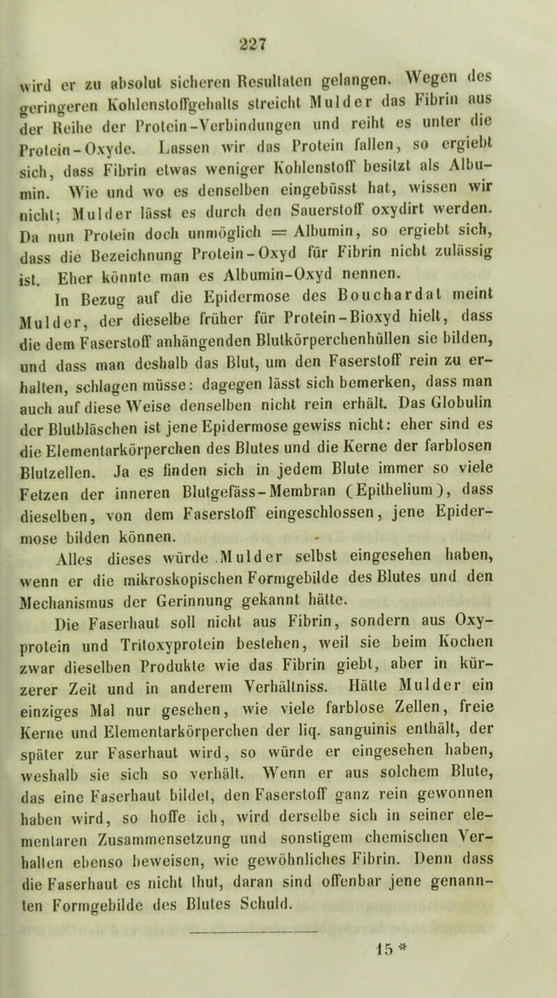 wird er zu absolut sicheren Resullalen gelangen. Wegen <les geringeren Kolilenslongelialls streicht Mul der das Fibrin aus der Ueihe der Protein-Verbindungen und reiht es unter die Protein-Oxyde. Lassen wir das Protein fallen, so ergiebt sich, dass Fibrin etwas weniger KohlenslolT besitzt als Albu- min. Wie und wo es denselben eingebüsst hat, wissen wir nicht; Mul der lässt es durch den Sauerstoff oxydirt werden. Da nun Protein doch unmöglich =r Albumin, so ergiebt sich, dass die Bezeichnung Protein-Oxyd für Fibrin nicht zulässig ist. Eher könnte man es Albumin-Oxyd nennen. In Bezug auf die Epidermose des Bouchardat meint Mul der, der dieselbe früher für Protein-Bioxyd hielt, dass die dem Faserstoff anhängenden Blulkörperchenhüllen sic bilden, und dass man deshalb das Blut, um den Faserstoff rein zu er- halten, schlagen müsse: dagegen lässt sich bemerken, dass man auch auf diese Weise denselben nicht rein erhält. Das Globulin der Blutbläschen ist jene Epidermose gewiss nicht: eher sind es die Elementarkörperchen des Blutes und die Kerne der farblosen Blulzellen. Ja es finden sich in jedem Blute immer so viele Fetzen der inneren Blutgefäss-Membran (Epithelium), dass dieselben, von dem Faserstoff eingeschlossen, jene Epider- mose bilden können. Alles dieses würde Mul der selbst eingesehen haben, wenn er die mikroskopischen Formgebilde des Blutes und den Mechanismus der Gerinnung gekannt hätte. Die Faserhaut soll nicht aus Fibrin, sondern aus Oxy- protein und Tritoxyprotein bestehen, weil sie beim Kochen zwar dieselben Produkte wie das Fibrin giebt, aber in kür- zerer Zeit und in anderem Verhältniss. Hätte Mulder ein einziges Mal nur gesehen, vA'ie viele farblose Zellen, freie Kerne und Elementarkörperchen der liq. sanguinis enthält, der später zur Faserhaut wird, so würde er eingesehen haben, weshalb sie sich so verhält. Wenn er aus solchem Blute, das eine Faserhaut bildet, den Faserstoff ganz rein gewonnen haben wird, so hoffe ich, wird derselbe sich in seiner ele- mentaren Zusammensetzung und sonstigem chemischen Ver- halten ebenso beweisen, wie gewöhnliches Fibrin. Denn dass die Faserhaut es nicht thut, daran sind offenbar jene genann- ten Formgebilde des Blutes Schuld. 15^