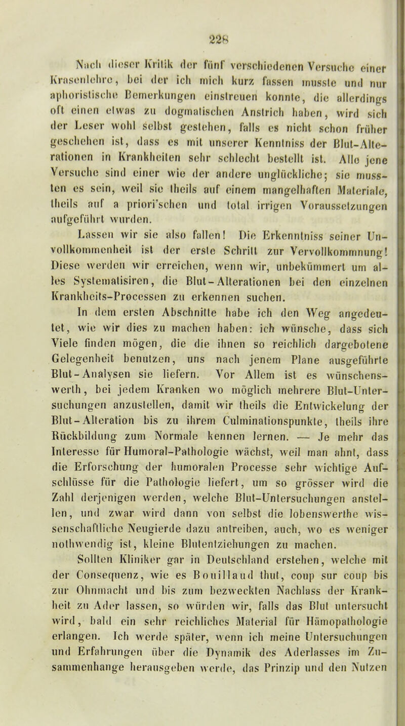 Nucli (liosor Kritik (It'r fiinC verschiedenen Versuche einer Kraseiilehro, hei der ich mich kurz fassen musste und nur aphoristische ßernerkungen einstreuen konnte, die allerdings oft einen etwas zu dogmatischen Anstrich haben, wird sich der Leser wohl selbst gestehen, falls es nicht schon früher geschehen ist, dass es mit unserer Kenntniss der Blut-Alte- ralionen in Krankheiten sehr schlecht bestellt ist. Allo jene Versuche sind einer wie der andere unglückliche; sie muss- ten es sein, weil sie theils auf einem mangelhaften Materiale, theils auf a priori’schcn und total irrigen Voraussetzungen auftreführt wurden. Lassen wir sie also fallen! Die Erkenntniss seiner Un- vollkommenheit ist der erste Schritt zur Vervollkommnung! Diese werden wir erreichen, wenn wir, unbekümmert um al- les Systemalisiren, die Blut-Alterationen bei den einzelnen Krankheits-Processen zu erkennen suchen. In dem ersten Abschnitte habe ich den Weg angedeu- let, wie wir dies zu machen haben: ich wünsche, dass sich Viele finden mögen, die die ihnen so reichlich dargebotene Gelegenheit benutzen, uns nach jenem Plane ausgeführte Blut-Analysen sie liefern. Vor Allem ist es wünschens- werlh, bei jedem Kraoken wo möglich mehrere Blut-Unter- suchungeri anzustellen, damit wir theils die Entwickelung der Blut-Alteration bis zu ihrem Culrninationspunkle, theils ihre Rückbildung zum Normale kennen lernen. — Je mehr das Interesse für Hurnoral-Pathologie wächst, weil man ahnt, dass die Erforschung der humoralen Processe sehr wichtige Auf- schlüsse für die Pathologie liefert, um so grösser wird die Zahl derjenigen w'erden, welche Blut-Untersuchungen anstel- Icn, und zwar wird dann von selbst die lobenswerthe wis- senschariliche Neugierde dazu antreiben, auch, wo es weniger nothwendig ist, kleine Blntentziehungen zu machen. Sollten Kliniker gar in Deutschland erstehen, welche mit der Consequenz, wie es Bouillaiid thut, coup sur coup bis ziu' Ohnmacht und bis zum bezweckten Nachlass der Krank- heit zu Ad(‘r lassen, so würden wir, falls das Blut untersucht wird, bald ein sehr reichliches Material für Hämopalhologie erlangen. Ich werde später, wenn ich n»eine Untersuchungen und Erfahrungen über die Dynamik des Aderlasses im Zu- sammenhänge herausgeben werde, das Prinzip und den Nutzen I r i ► !