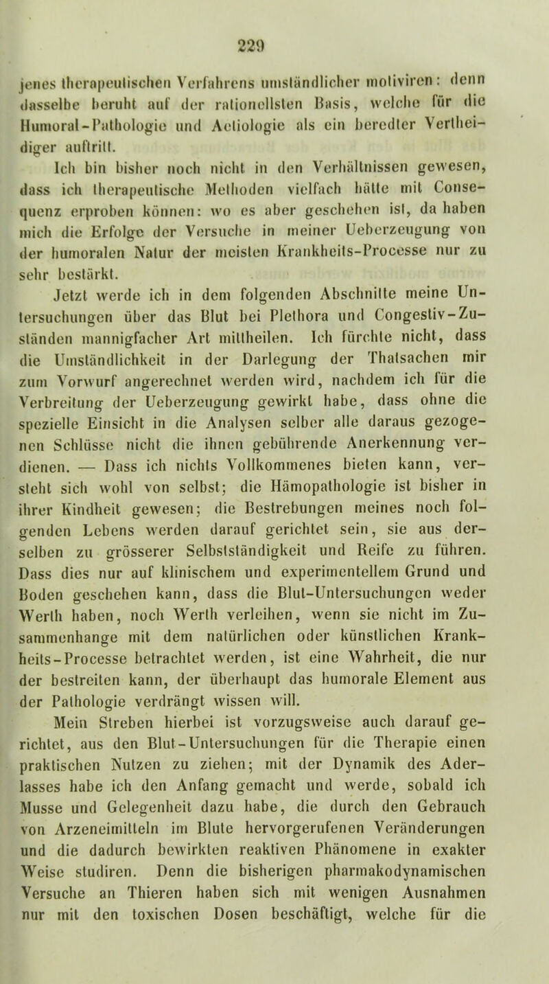 jenes tliernpeulischen VcMlahrens umsländliclier inolivircn: denn dasselbe beruht auf der ralionellslen Basis, wclolie für die Huniüral-ralbologie und Aeliologic als ein beredter Verlbei- differ aufirill. Ich bin bisher noch nicht in den Verhältnissen gewesen, dass ich therapeutische Methoden vielfach hätte mit Conse- quenz erproben können; wo es aber geschehen ist, da haben mich die Erfolge der Versuche in meiner Ueberzeugung von «1er humoralen Natur der meisten Krankheits-Processe nur zu sehr bestärkt. Jetzt werde ich in dem folgenden Abschnitte meine Un- tersuchungen über das Blut bei Plethora und Congesliv-Zu- ständen mannigfacher Art miltheilen. Ich fürchte nicht, dass die Umständlichkeit in der Darlegung der Thatsacheri mir zürn Vorwurf angerechnel werden wird, nachdem ich lür die Verbreitung der Ueberzeugung gewirkt habe, dass ohne die spezielle Einsicht in die Analysen selber alle daraus gezoge- nen Schlüsse nicht die ihnen gebührende Anerkennung ver- dienen. — Dass ich nichts Vollkommenes bieten kann, ver- steht sich wohl von selbst; die Hämopathologie ist bisher in ihrer Kindheit gewesen; die Bestrebungen meines noch fol- genden Lebens werden darauf gerichtet sein, sie aus der- selben zu grösserer Selbstständigkeit und Reife zu führen. Dass dies nur auf klinischem und experimentellem Grund und Boden geschehen kann, dass die Blut-Untersuchungen weder Werth haben, noch Werth verleihen, wenn sie nicht im Zu- sammenhänge mit dem natürlichen oder künstlichen Krank- heils-Processe betrachtet werden, ist eine Wahrheit, die nur der bestreiten kann, der überhaupt das humorale Element aus der Pathologie verdrängt wissen will. Mein Streben hierbei ist vorzugsweise auch darauf ge- richtet, aus den Blut-Untersuchungen für die Therapie einen praktischen Nutzen zu ziehen; mit der Dynamik des Ader- lasses habe ich den Anfang gemacht und werde, sobald ich Müsse und Gelegenheit dazu habe, die durch den Gebrauch von Arzeneimitleln im Blute hervorgerufenen Veränderungen und die dadurch bewirkten reaktiven Phänomene in exakter Weise sludiren. Denn die bisherigen pharmakodynamischen Versuche an Thieren haben sich mit wenigen Ausnahmen nur mit den toxischen Dosen beschäftigt, welche für die