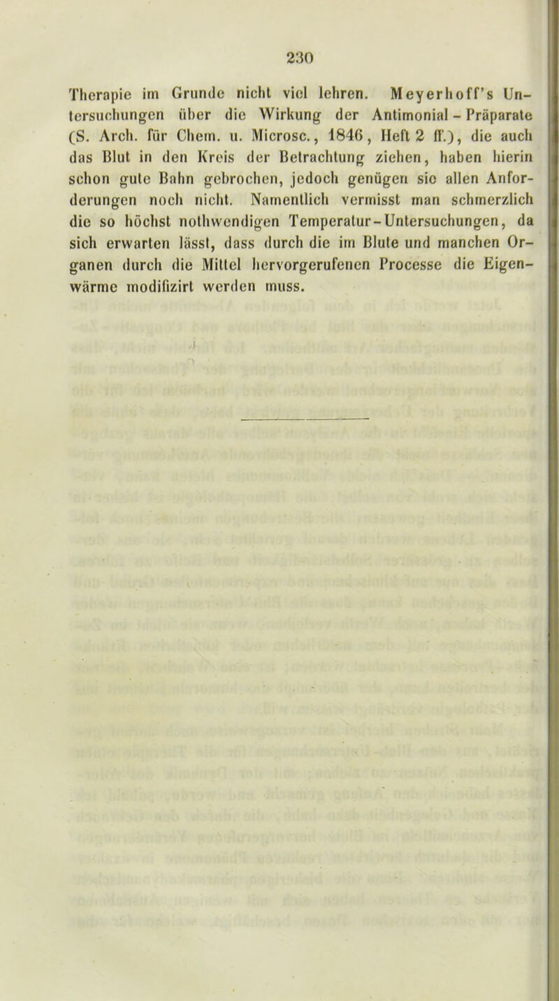 Therapie im Grunde nicht viel lehren. Meyerhoff’s Un- tersuchungen über die Wirkung der Antimonial - Präparate (S. Arch. für Chem. u. Microsc., 1846, Heft 2 If,), die auch das Blut in den Kreis der Betrachtung ziehen, haben hierin schon gute Bahn gebrochen, jedoch genügen sic allen Anfor- derungen noch nicht. Namentlich vermisst man schmerzlich die so höchst nothwendigen Temperatur-Untersuchungen, da sich erwarten lässt, dass durch die im Blute und manchen Or- ganen durch die Mittel hervorgerufenen Processe die Eigen- wärme modifizirt werden muss. j V