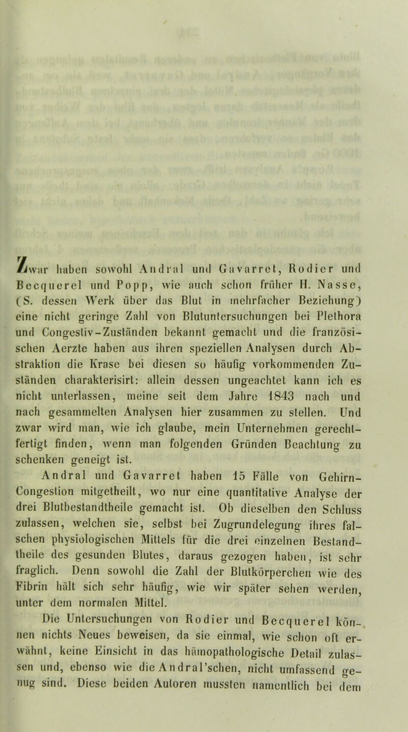 haben sowohl Andral und Gavarrct, Rodler und Becquerel und Popp, wie auch schon früher H. Nasse, (S. dessen Werk über das Blut in mehrfacher Beziehung) eine nicht geringe Zahl von Blutunlersuchungen bei Plethora und Congesliv-Zuständen bekannt gemacht und die französi- schen Aerzte haben aus ihren speziellen Analysen durch Ab- straktion die Krase bei diesen so häufig vorkommenden Zu- ständen charakterisirl: allein dessen ungeachtet kann ich es nicht unterlassen, meine seit dem Jahre 1843 nach und nach gesammelten Analysen hier zusammen zu stellen. Und zwar wird man, wie ich glaube, mein Unternehmen gerecht- fertigt finden, wenn man folgenden Gründen Beachtung zu schenken geneigt ist. Andral und Gavarret haben 15 Fälle von Gehirn- Congestion mitgetheilt, wo nur eine quantitative Analyse der drei Blutbestandtheile gemacht ist. Ob dieselben den Schluss zulassen, welchen sie, selbst bei Zugrundelegung ihres fal- schen physiologischen Mittels für die drei einzelnen Bestand- Iheile des gesunden Blutes, daraus gezogen haben, ist sehr fraglich. Denn sowohl die Zahl der Blutkörperchen wie des Fibrin hält sich sehr häufig, wie wir später sehen werden, unter dem normalen Mittel. Die Untersuchungen von Kodier und Becquerel kön- nen nichts Neues beweisen, da sie einmal, wie schon oft er- wähnt, keine Einsicht in das hämopathologische Detail zulas- sen und, ebenso wie die AndraTschen, nicht umfassend ge- nug sind. Diese beiden Autoren mussten namentlich bei dem