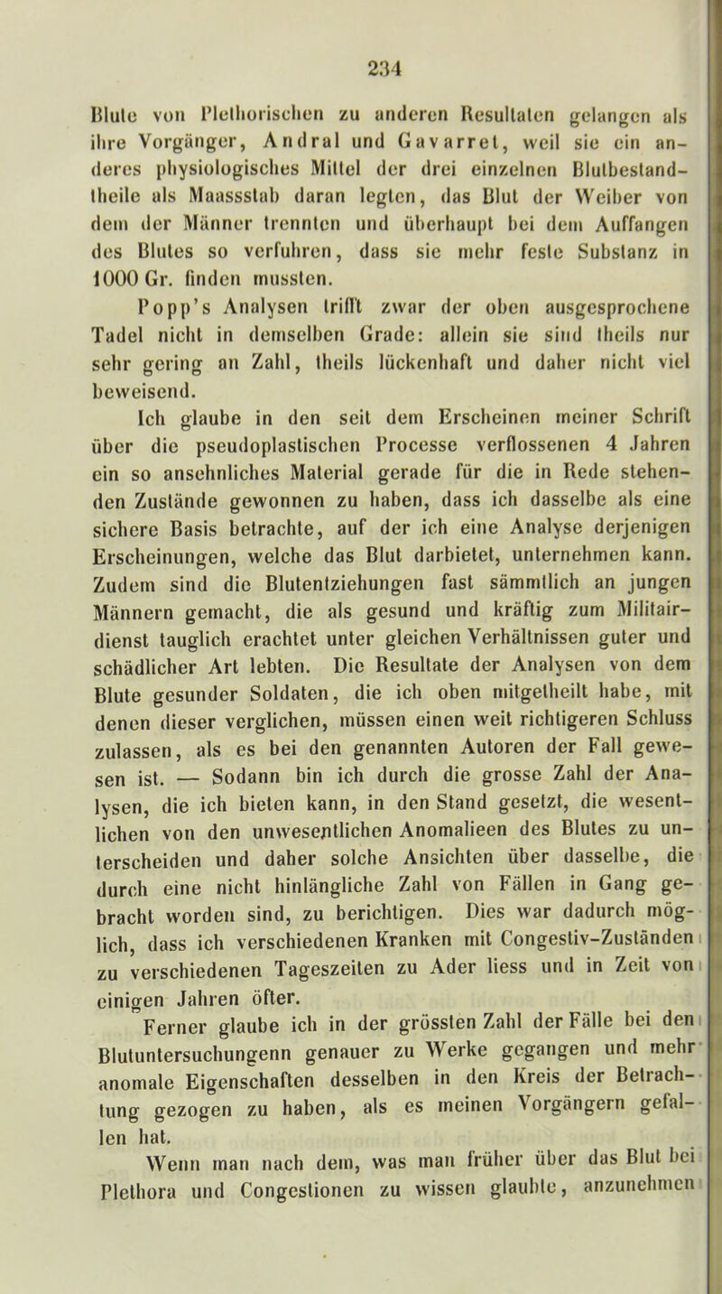 niulo von l’lelliorischeri zu anderen Resullalen gelangen als ihre Vorgänger, Andral und Gavarrel, weil sie ein an- deres physiologisches Millel der drei einzelnen Blulbesland- Ihcile als Maassstal) daran legten, das Blut der Weiher von dem der Männer trennten und überhaupt hei dem Auffangen des Blutes so verfuhren, dass sie mehr feste Substanz in 1000 Gr. finden mussten. Po pp’s Analysen trifft zwar der oben ausgesprochene Tadel nicht in demselben Grade: allein sie sind Iheils nur sehr gering an Zahl, theils lückenhaft und daher nicht viel beweisend. Ich glaube in den seit dem Erscheinen meiner Schrift über die pseudoplastischen Processe verflossenen 4 .Fahren ein so ansehnliches Material gerade für die in Rede stehen- den Zustände gewonnen zu haben, dass ich dasselbe als eine sichere Basis betrachte, auf der ich eine Analyse derjenigen Erscheinungen, welche das Blut darbietet, unternehmen kann. Zudem sind die Blutentziehungen fast sämmilich an jungen Männern gemacht, die als gesund und kräftig zum Militair- dienst tauglich erachtet unter gleichen Verhältnissen guter und schädlicher Art lebten. Die Resultate der Analysen von dem Blute gesunder Soldaten, die ich oben mitgetheilt habe, mit denen dieser verglichen, müssen einen weit richtigeren Schluss zulassen, als es bei den genannten Autoren der Fall gewe- sen ist. — Sodann bin ich durch die grosse Zahl der Ana- lysen, die ich bieten kann, in den Stand gesetzt, die wesent- lichen von den unwesentlichen Anomalieen des Blutes zu un- terscheiden und daher solche Ansichten über dasselbe, die durch eine nicht hinlängliche Zahl von Fällen in Gang ge- bracht worden sind, zu berichtigen. Dies war dadurch mög- lich, dass ich verschiedenen Kranken mit Congestiv-Zuständen i zu verschiedenen Tageszeiten zu Ader liess und in Zeit vom einigen Jahren öfter. Ferner glaube ich in der grössten Zahl der Fälle bei dem Blutuntersuchungenn genauer zu Werke gegangen und mehr anomale Eigenschaften desselben in den Kreis der Betrach- tung gezogen zu haben, als es meinen Vorgängern gefal- len hat. Wenn man nach dem, was man früher über das Blut bei Plethora und Congestionen zu wissen glaubte, anzunehmen