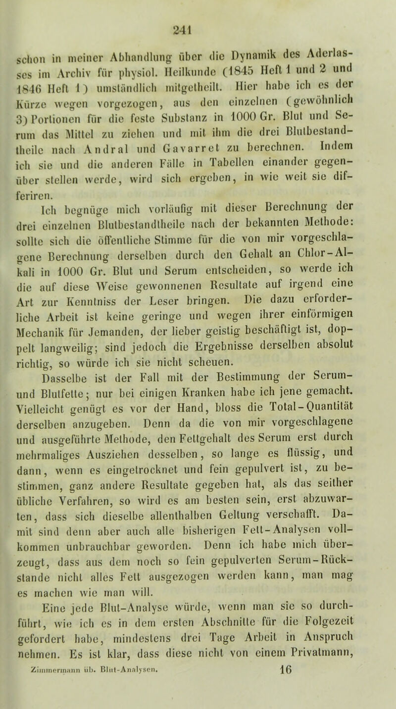 schon in meiner Abhamllnng über die Dynamik des Aderlas- ses im Archiv für physiol. Heilkunde (1845 Heft 1 und 2 und 1846 Heft 1) umsiändlich mitgetheilt. Hier habe icli es der Kürze wegen vorgezogen, aus den einzelnen (gewöhnlich 3) Porlionen für die feste Substanz in 1000 Gr. Blut und Se- rum das Älittel zu ziehen und mit ihm die drei Blntbestand- theile nach Andral und Gavarret zu berechnen. Indem ich sie und die anderen Fälle in Tabellen einander gegen- über stellen werde, wird sich ergeben, in wie weit sie dif- feriren. Ich begnüge mich vorläufig mit dieser Berechnung der drei einzelnen Blutbeslandtheile nach der bekannten Methode: sollte sich die öffentliche Stimme für die von mir vorgeschla- gene Berechnung derselben durch den Gehalt an Chlor-Al- Lli in 1000 Gr. Blut und Serum entscheiden, so werde ich die auf diese Weise gewonnenen Resultate auf irgend eine Art zur Kenntniss der Leser bringen. Die dazu erforder- liche Arbeit ist keine geringe und wegen ihrer einförmigen Mechanik für Jemanden, der lieber geistig beschäftigt ist, dop- pelt langweilig; sind jedoch die Ergebnisse derselben absolut richtig, so würde ich sie nicht scheuen. Dasselbe ist der Fall mit der Bestimmung der Serum- und Blutfette; nur bei einigen Kranken habe ich jene gemacht. Vielleicht genügt es vor der Hand, bloss die Total-Quantität derselben anzugeben. Denn da die von mir vorgeschlagene und ausgeführte Methode, den Fettgehalt des Serum erst durch mehrmaliges Ausziehen desselben, so lange es flüssig, und dann, wenn es eingetrocknet und fein gepulvert ist, zu be- stimmen, ganz andere Resultate gegeben hat, als das seither übliche Verfahren, so wird es am besten sein, erst abzuwar- ten, dass sich dieselbe allenthalben Geltung verschafft. Da- mit sind denn aber auch alle bisherigen bett-Analysen voll- kommen unbrauchbar geworden. Denn ich habe mich über- zeugt, dass aus dem noch so fein gepulverten Serum-Rück- stände nicht alles Fett ausgezogen werden kann, man mag es machen wie man will. Eine jede Blut-Analyse würde, wenn man sie so durch- führt, wie ich es in dem ersten Abschnitte für die bolgezeit gefordert habe, mindestens drei Tage Arbeit in Anspruch nehmen. Es ist klar, dass diese nicht von einem Privatmann, Ziiiiineriniiiin üb. Cltil-Annlysen. Iß
