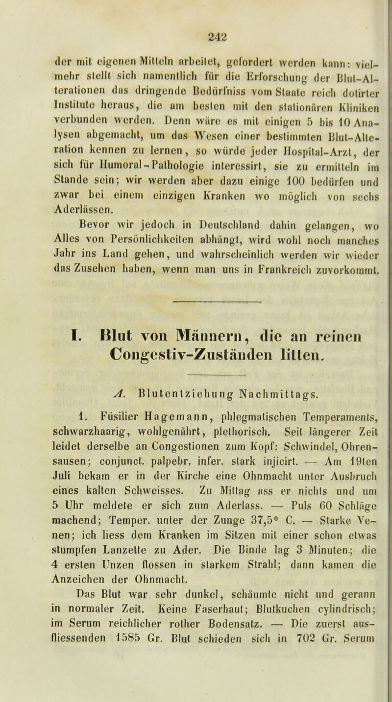 der mil eigenen Milleln arbeilet, gefordert werden kann: viel- mehr stellt sich namentlich für die Erforschung der Illut-Al- terationen das dringende Bedürfniss vom Staate reich dotirter Institute heraus, die am besten mit den stationären Kliniken verbunden werden. Denn wäre es mit einigen 5 bis 10 Ana- lysen abgemacht, um das Wesen einer bestimmten Blut-Alte- ration kennen zu lernen, so würde jeder IIospital-Arzl, der sich für Humoral-Pathologie inlercssirt, sie zu ermitteln im Stande sein; wir werden aber dazu einige 100 bedürfen und zwar bei einem einzigen Kranken wo möglich von sechs Aderlässen. Bevor wir jedoch in Deutschland dahin gelangen, wo Alles von Persönlichkeiten abhängt, wird wohl noch manches Jahr ins Land gehen, und wahrscheinlich werden wir wieder das Zusehen haben, wenn man uns in b'rankreich zuvorkommt. T. Blut von Männern, die an reinen Congestiv-Zuständen lillen. A. Blutentziehung Nachmittags. 1. Füsilier Hagemann, phlegmatischen Temperaments, schwarzhaarig, wohlgenährt, plethorisch. Seit längerer Zeit leidet derselbe an Congestionen zum Kopf; Schwindel, Ohren- sausen; conjunct. palpebr. infer. stark injicirt. — Am 19ten Juli bekam er in der Kirche eine Ohnmacht unter Ausbruch eines kalten Schweisses. Zu Mittag ass er nichts und um 5 Uhr meldete er sich zum Aderlass. — Puls 60 Schläge machend; Temper, unter der Zunge 37,5® C. — Starke Ve- nen; ich Hess dem Kranken im Sitzen mit einer schon etwas stumpfen Lanzette zu Ader. Die Binde lag 3 Minuten^ die 4 ersten Unzen flössen in starkem Strahl; dann kamen die Anzeichen der Ohnmacht. Das Blut war sehr dunkel, schäumte nicht und gerann in normaler Zeit. Keine Faserhaut; Blutkuchen cylindrisch; im Serum reichlicher rother Bodensatz. — Die zuerst aus- fliessenden 1585 Gr. Blut schieden sich in 702 Gr. Serum