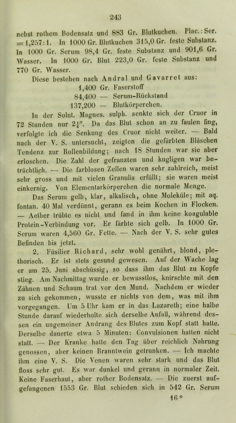 nebst rolhcm Hodcnsalz und 883 Gr. Blutkuchen. Plac.: Ser. = 1,257: i. In 1000 Gr. Blutkuchen 315,0 Gr. feste Substanz. In UX)0 Gr. Serum 98,4 Gr. feste Substanz und 901,6 Gr. Wasser, ln 1000 Gr. Blut 223,0 Gr. feste Substanz und 770 Gr. Wasser. Diese bestehen nach Andral und Gavarret aus: 1,400 Gr. Faserstoff 84,400 — Serum-Rückstand 137,200 — Blutkörperchen. In der Solut. Magnes. sulph. senkte sich der Cruor in 72 Stunden nur 2^'- Da das Blut schon an zu faulen fing, verfolgte ich die Senkung des Cruor nicht weiter. Bald nach der V. S. untersucht, zeigten die gefärbten Bläschen Tendenz zur Rollenbildung-, nach 18 Stunden war sie aber erloschen. Die Zahl der gefranzten und kugligen war be- trächtlich. — Die farblosen Zellen waren sehr zahlreich, meist sehr gross und mit vielen Granulis erfüllt; sie waren meist einkernig. Von Elementarkörperchen die normale Menge. Das Serum gelb, klar, alkalisch, ohne Moleküle; mit aq. fontan. 40 Mal verdünnt, gerann es beim Kochen in Flocken. — Aether trübte es nicht, und fand in ihm keine koagulable Protein-Verbindung vor. Er färbte sich gelb. In 1000 Gr. Serum waren 4,560 Gr. Fette. — Nach der V. S. sehr gutes Befinden bis jetzt. 2. Füsilier Richard, sehr wohl genährt, blond, ple- Ihorisch. Er ist stets gesund gewesen. Auf der Wache lag er am 25. Juni abschüssig, so dass ihm das Blut zu Kopfe stieg. Am Nachmittag wurde er bewusstlos, knirschte mit den Zähnen und Schaum trat vor den Mund. Nachdem er wieder zu sich gekommen, wusste er nichts von dem, was mit ihm vorgegangen. Um 5 Uhr kam er in das Lazarelh; eine halbe Stunde darauf wiederholte sich derselbe Anfall, während des- sen ein ungemeiner Andrang des Blutes zum Kopf statt halte. Derselbe dauerte etwa 5 Minuten: Convulsionen hallen nicht glatt. — Der Kranke halle den Tag über reichlich Nahrung genossen, aber keinen Branntwein getrunken. — Ich machte ihm eine V. S. Die Venen waren sehr stark und das Blut floss sehr gut. Es war dunkel und gerann in normaler Zeit. Keine Faserhaut, aber rolher Bodensatz. — Die zuerst auf- gefangenen 1553 Gr. Blut schieden sich in 542 Gr. Serum 16*