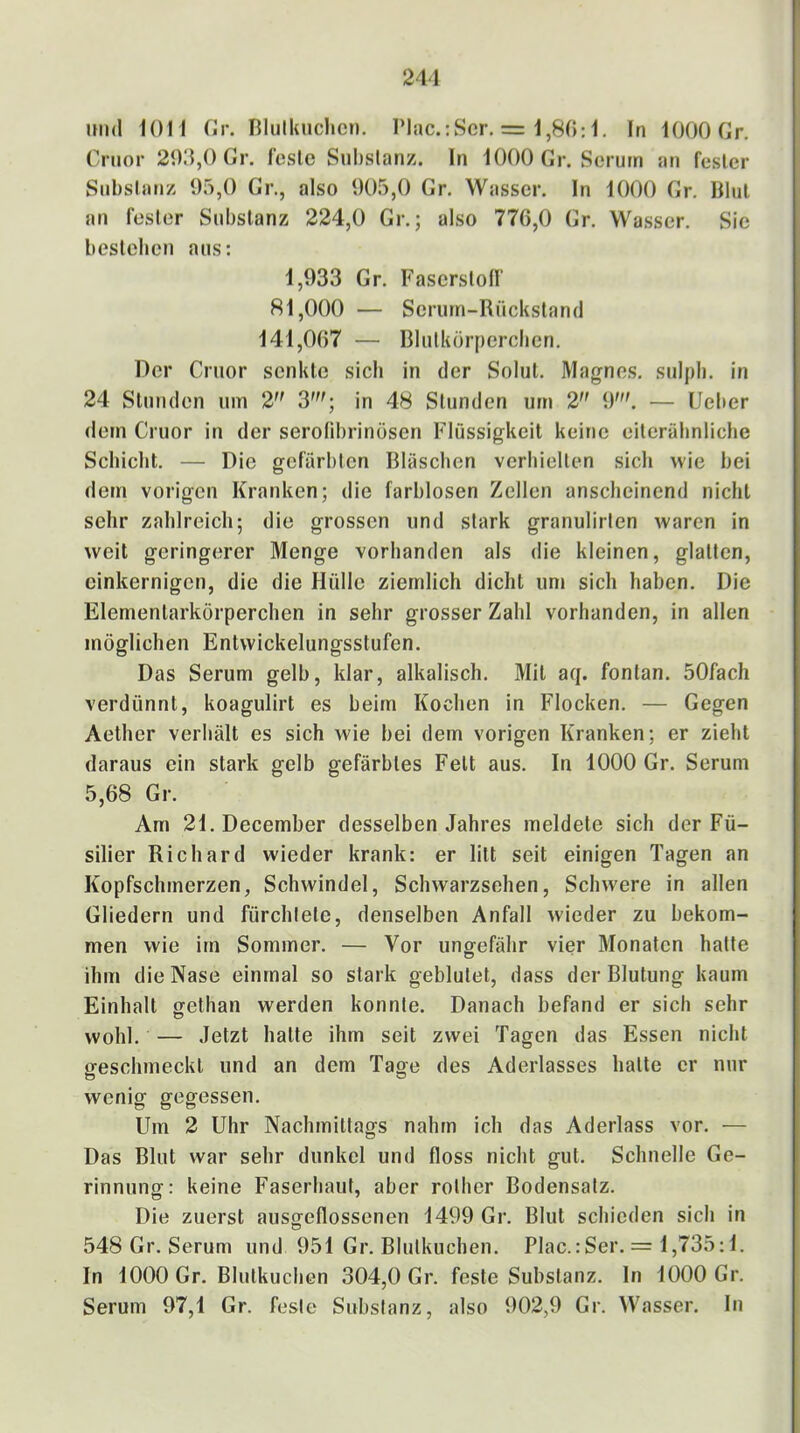 241 und iOll fJr. niulluiclicn. riiic.:Scr. = 1,80:1. In lOOOCr, Crtior 200,0 Gr. feste Substanz. In 1000 Gr. Serum an fester Substanz 05,0 Gr., also 005,0 Gr. Wasser. In 1000 Gr. Blut an fester Substanz 224,0 Gr.; also 776,0 Gr. Wasser, Sie bestellen aus: 1,033 Gr. Faserstoff 81,000 — Serum-Rückstand 141,007 — Rlutkörperclien. Der Cruor senkte sich in der Solut. Magnes. suipb. in 24 Stunden um 2 3'; in 48 Stunden um 2 9'. — lieber dem Cruor in der serofibrinösen Flüssigkeit keine eiteräbnliche Schiebt. — Die gefärbten Rläscben verhielten sich wie bei dem vorigen Kranken; die farblosen Zellen anscheinend nicht sehr zahlreich; die grossen und stark granulirten waren in weit geringerer Menge vorhanden als die kleinen, glatten, einkernigen, die die Hülle ziemlich dicht um sich haben. Die Elementarkörperchen in sehr grosser Zahl vorhanden, in allen möglichen Entwickelungsstufen. Das Serum gelb, klar, alkalisch. Mit aq. fonlan. 50fach verdünnt, koagulirt es beim Kochen in Flocken. — Gegen Aether verhält es sich wie bei dem vorigen Kranken; er zieht daraus ein stark gelb gefärbtes Fett aus. In 1000 Gr. Serum 5,68 Gr. Am 21.December desselben Jahres meldete sich der Fü- silier Richard wieder krank: er litt seit einigen Tagen an Kopfschmerzen, Schwindel, Schwarzsehen, Schwere in allen Gliedern und fürchtete, denselben Anfall wieder zu bekom- men wie im Sommer. — Vor ungefähr vier Monaten hatte ihm die Nase einmal so stark geblutet, dass der Blutung kaum Einhalt gethan werden konnte. Danach befand er sich sehr wohl. — Jetzt hatte ihm seit zwei Tagen das Essen nicht geschmeckt und an dem Tage des Aderlasses hatte er nur wenig gegessen. Um 2 Uhr Nachmittags nahm ich das Aderlass vor. — Das Blut war sehr dunkel und floss nicht gut. Schnelle Ge- rinnung: keine Faserhaut, aber rother Bodensatz. Die zuerst aiisgeflossenen 1499 Gr. Blut schieden sich in 548 Gr. Serum und 951 Gr. Blutkuchen. Plac.:Ser. = 1,735:1. In 1000 Gr. Blutkuchen 304,0 Gr. feste Substanz, ln 1000 Gr, Serum 97,1 Gr. feste Substanz, also 902,9 Gr. Wasser. In
