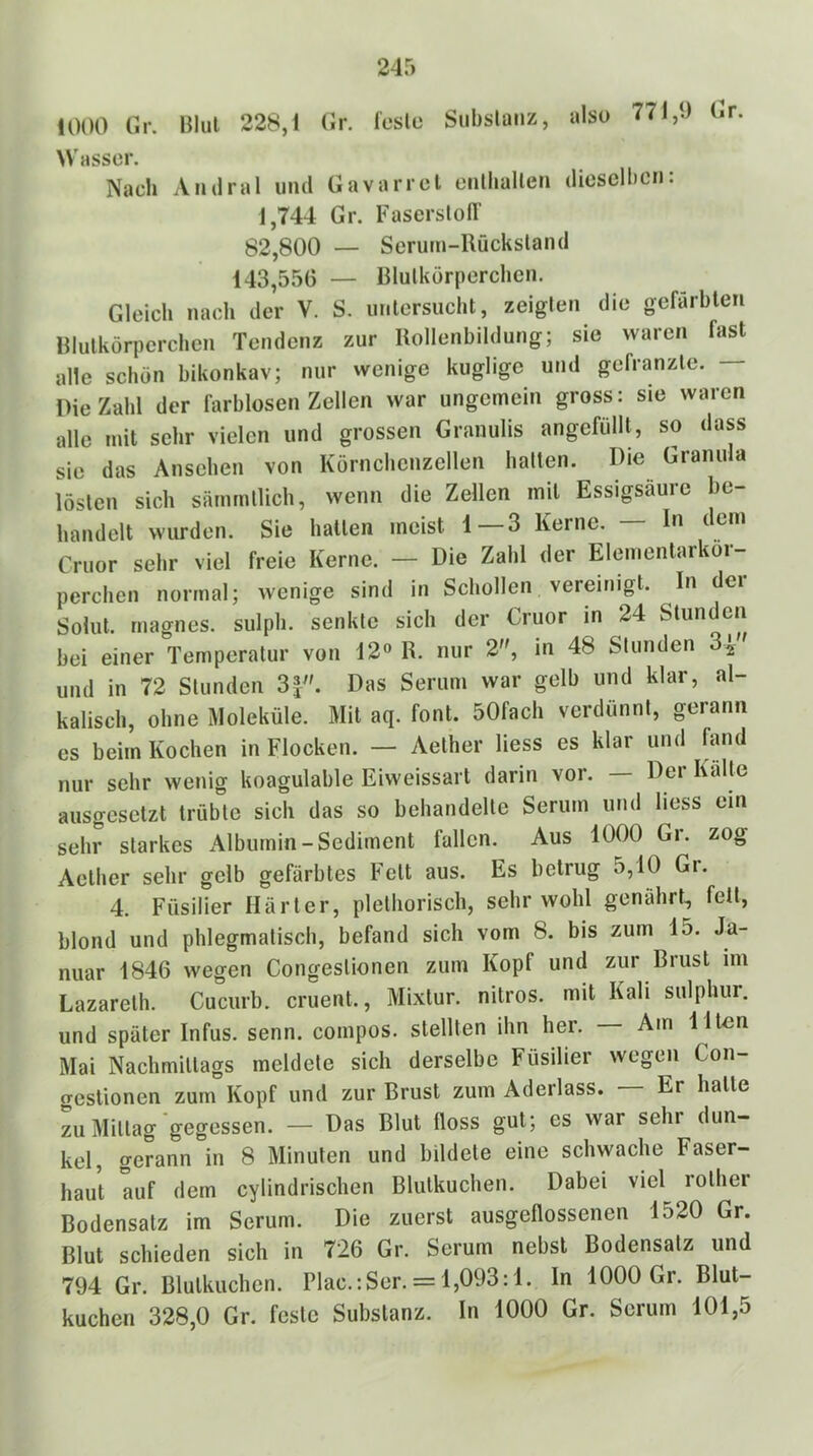 1000 Gr. Blul 228,1 Gr. l'esle Siibslanz, also 771,9 Gr Wasser. Nach Andral und Gavarrel enlhallen dieselben: 1,744 Gr. Faserst0IT g2,800 — Serum-Rückstand 143,556 — Blutkörperchen. Gleich nach der V. S. untersucht, zeigten die gefärbten Rlutkörperchcn Tendenz zur Rollenbildung; sie waren fast alle schön bikonkav; nur wenige kugligc und gefranzte. Die Zahl der farblosen Zellen war ungemein gross: sie waren alle mit sehr vielen und grossen Granulis angefüllt, so dass sie das Ansehen von Körnchcnzellen hatten. Die Granula lösten sich sämmtlich, wenn die Zellen mit Essigsäure be- handelt wurden. Sie halten meist 1 3 Kerne. In dem Cruor sehr viel freie Kerne. — Die Zahl der Elementarkör- perchen normal; wenige sind in Schollen vereinigt. In dei Solut. rnagnes. sulph. senkte sich der Cruor in 24 Stunden bei einer Temperatur von 12« R. nur 2, in 48 Stunden 3^ und in 72 Stunden 3J^'. Das Serum war gelb und klar, al- kalisch, ohne Moleküle. Mit aq. font. 50fach verdünnt, gerann es beim Kochen in Flocken. — Aether liess es klar und fand nur sehr wenig koagulable Eiweissart darin voi. Dei Kälte ausgesetzt trübte sich das so behandelte Serum und liess ein sehr starkes x\lbumin-Sediment fallen. Aus 1000 Gr. zog Aether sehr gelb gefärbtes Fett aus. Es betrug 5,10 Gr. 4. Füsilier Härter, pletliorisch, sehr wohl genährt, fett, blond und phlegmatisch, befand sich vom 8. bis zum 15. Ja- nuar 1846 wegen Congestionen zum Kopf und zur Brust im Lazareth. Cucurb. cruent., Mixtur, nitros. mit Kali sulphur. und später Infus, senn. compos. stellten ihn her. — Am Ilten Mai Nachmittags meldete sich derselbe Füsilier wegen Con- crestionen zum Kopf und zur Brust zum Aderlass. — Er halle L Mittag gegessen. — Das Blut üoss gut; es war sehr dun- kel, gerann in 8 Minuten und bildete eine schwache Faser- haut auf dem cylindrischen Blulkuchen. Dabei viel rolher Bodensatz im Serum. Die zuerst ausgeflossenen 1520 Gr. Blut schieden sich in 726 Gr. Serum nebst Bodensatz und 794 Gr. Blulkuchen. Plac.:Ser. = 1,093:1. In 1000 Gr. Blut- kuchen 328,0 Gr. feste Substanz. In 1000 Gr. Serum 101,5