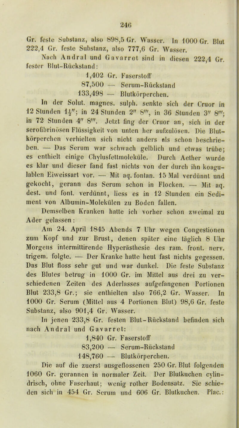 Cr. leslc Substanz, also 898,5 Gr. Wasser. In iOOOGr. Blut 222,4 Gr. feste Substanz, also 777,C Gr. Wasser. Nach Andral und Gavarrol sind in diesen 222,4 Gr. fester Blut-Uncksland: 1,402 Gr. Faserstoff 87,500 — Serum-Rückstand 133,498 — Blutkörperchen. In der Soliit. rnagnes. sulph. senkte sich der Cruor in 12 Stunden 1^'; in 24 Stunden 2 8', in 36 Stunden 3 8'; in 72 Stunden 4 8'. .letzt fing der Cruor an, sich in der serofibrinösen Flüssigkeit von unten her aufzulösen. Die Blut- körperchen verhielten sich nicht anders als schon beschrie- ben. — Das Serum war schwach gelblich und etwas trübe; es enthielt einige Chylusfettmoleküle. Durch Aether wurde es klar und dieser fand fast nichts von der durch ihn koagu- lablen Eiweissart vor. — Mit aq. fonlan. 15 Mal verdünnt und gekocht, gerann das Serum schon in Flocken. — Mit aq. dest. und font. verdünnt, liess es in 12 Stunden ein Sedi- ment von Albumin-Molekülen zu Boden fallen. Demselben Kranken hatte ich vorher schon zweimal zu Ader gelassen: Am 24. April 1845 Abends 7 Uhr wegen Congestionen zum Kopf und zur Brust, denen später eine täglich 8 Uhr Morgens intermittirende Hyperästhesie des ram. front, nerv, trigem. folgte. — Der Kranke hatte heut fast nichts gegessen. Das Blut floss sehr gut und war dunkel. Die feste Substanz des Blutes betrug in 1000 Gr. im Mittel aus drei zu ver- schiedenen Zeilen des Aderlasses aufgefangenen Portionen Blut 233,8 Gr.; sie enthielten also 766,2 Gr. Wasser. In 1000 Gr. Serum (Mittel aus 4 Portionen Blut) 98,6 Gr. feste Substanz, also 901,4 Gr. Wasser. In jenen 233,8 Gr. festen Blut-Rückstand befinden sich nach Andral und Gavarret: 1,840 Gr. Faserstoff 83,200 — Serum-Rückstand 148,760 — Blutkörperchen. Die auf die zuerst ausgeflossenen 250 Gr, Blut folgenden 1060 Gr. gerannen in normaler Zeit. Der Blutkuchen cylin- drisch, ohne Faserhaut; wenig rother Bodensatz. Sie schie- den sich in 454 Gr. Serum und 606 Gr. Blulkuchen. Plac.: