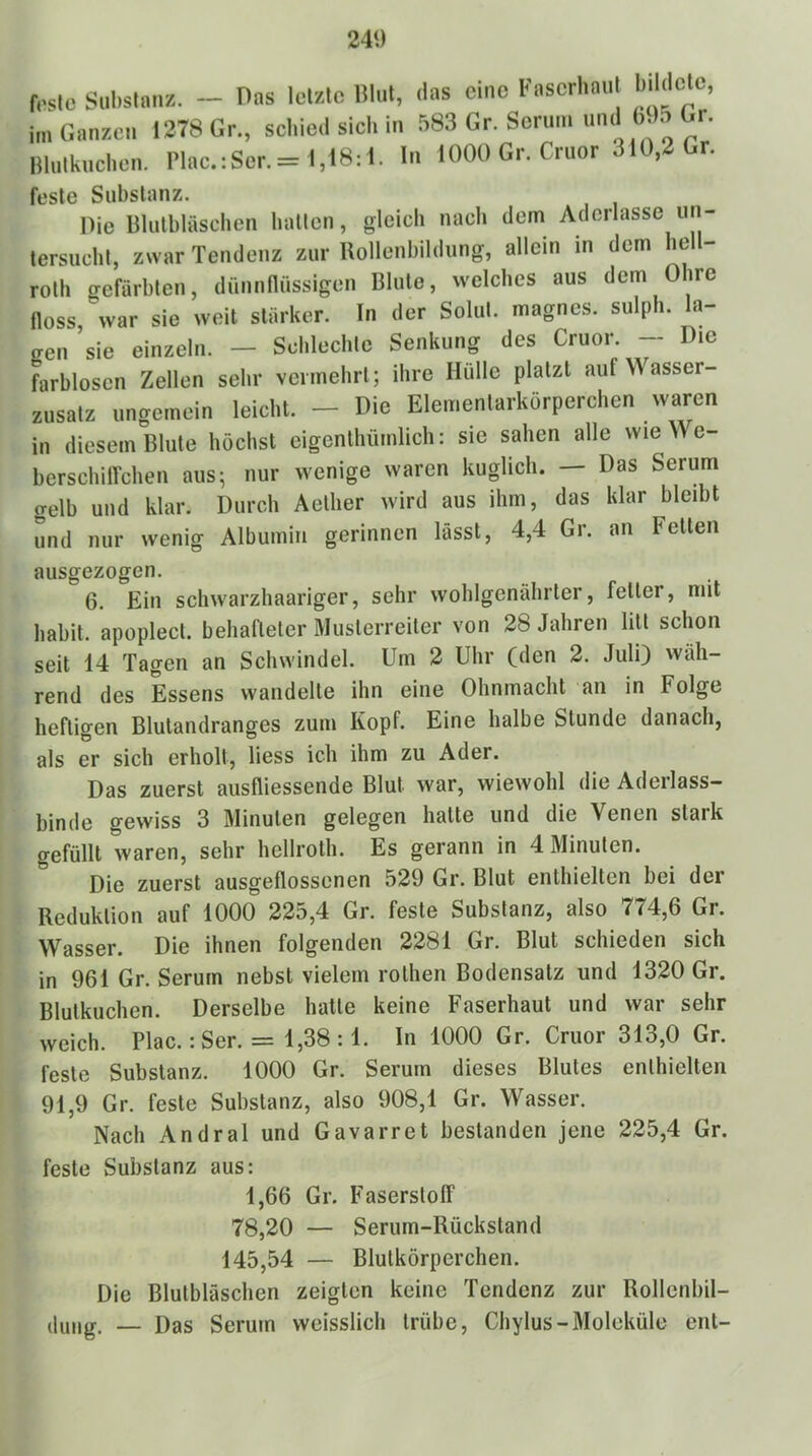 24*) f..slc Sul)stanz, - Pos Icf/.lc lilul, das eine Kascrhnnl biidelc, im Ganzen 1278 Gr„ schied sich in 583 Gr. Serum imd b.)5 Gr. Illulkuchen. l’lac.:Ser.= 1,18:1. ln 1000 Gr. Cruor , feste Substanz. Pie Blulbläschen batten, gleich nach dem Aderlässe un- tersucht, zwar Tendenz zur Uollenbildung, allein in dem hell- roth gefärbten, dünnnüssigen Blute, welches aus dem Ohre noss, war sie weit stärker. In der Solut. magnes. sulpli. la- gen ’sie einzeln. — Schlechte Senkung des Cruor. — Die farblosen Zellen sehr vermehrt; ihre Hülle platzt auf Wasser- zusatz ungemein leicht. - Die Elementarkörperchen waren in diesem Blute höchst eigenlhümlich: sie sahen alle wie We- berschilfchen aus; nur wenige waren kuglich. — Das Serum gelb und klar. Durch Aelher wird aus ihm, das klar bleibt und nur wenig Albumin gerinnen lässt, 4,4 Gr. an Fetten ausgezogen. 6. Ein schwarzhaariger, sehr wohlgenährter, feiler, mit habil, apoplect. behafteter Muslerreiter von 28 Jahren litt schon seit 14 Tagen an Schwindel. Um 2 Uhr (den 2. Juli) vväh- rend des Essens wandelte ihn eine Ohnmacht an in Folge heftigen Blutandranges zum Kopf. Eine halbe Stunde danach, als er sich erholt, Hess ich ihm zu Ader. Das zuerst ausfliessende Blut war, wiewohl die Aderlass- binde gewiss 3 Minuten gelegen hatte und die Venen slaik gefüllt waren, sehr hellroth. Es gerann in 4 Minuten. Die zuerst ausgeflossenen 529 Gr. Blut enthielten bei der Reduktion auf 1000 225,4 Gr. feste Substanz, also 774,6 Gr. Wasser. Die ihnen folgenden 2281 Gr. Blut schieden sich in 961 Gr. Serum nebst vielem rolhen Bodensatz und 1320 Gr. Blutkuchen. Derselbe hatte keine Faserhaut und war sehr weich. Plac.: Ser. = 1,38 :1. ln 1000 Gr. Cruor 313,0 Gr. feste Substanz. 1000 Gr. Serum dieses Blutes enthielten 91,9 Gr. feste Substanz, also 908,1 Gr. Wasser. Nach Andral und Gavarret bestanden jene 225,4 Gr. feste Substanz aus: 1,66 Gr. Faserstofi“ 78,20 — Serum-Rückstand 145,54 — Blutkörperchen. Die Blutbläschen zeigten keine Tendenz zur Rollenbil- dung. — Das Serum weisslich trübe, Chylus-Moleküle ent-