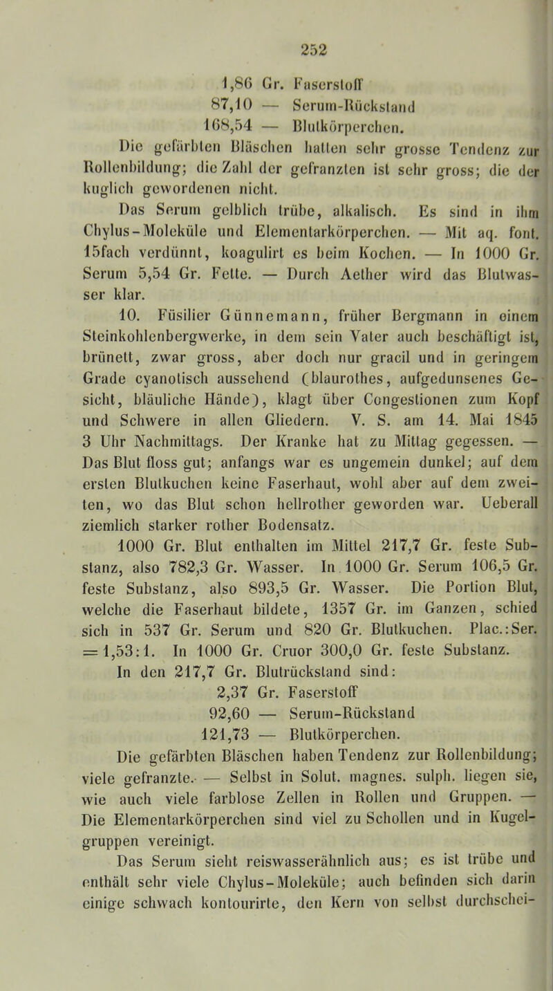 1,86 Gr. Fuserslüfr 87,10 — Serum-Uückslaiid 168,54 — Bliilkörperclien. Die gofarbletj Bläschen hallen sehr grosse Tendenz zur Bollenhildung; die Zahl der gefranzlen ist sehr gross; die der kuglich gewordenen nicht. Das Serum gelblich trübe, alkalisch. Es sind in ihm Chylus-Moleküle und Elementarkörperchen. — Mit aq. forit. 15facli verdünnt, koagulirt es beim Kochen. — In 1000 Gr. Serum 5,54 Gr. Fette. — Durch Aelher wird das Blulwas- ser klar. 10. Füsilier Günnemann, früher Bergmann in oinetn Steinkohlenbergwerke, in dem sein Vater auch beschäftigt ist, brünett, zwar gross, aber doch nur gracil und in geringem Grade cyanolisch aussehend (blaurothes, aufgedunsenes Ge- sicht, bläuliche Hände), klagt über Congeslionen zum Kopf und Schwere in allen Gliedern. V. S. am 14. Mai 1845 3 Uhr Nachmittags. Der Kranke hat zu Mittag gegessen. — Das Blut floss gut; anfangs war es ungemein dunkel; auf dem ersten Blulkuchen keine Faserhaut, wohl aber auf dem zwei- ten, wo das Blut schon hellrother geworden war. Ueberall ziemlich starker rother Bodensatz. 1000 Gr. Blut enthalten im Mittel 217,7 Gr. feste Sub- stanz, also 782,3 Gr. Wasser. In 1000 Gr. Serum 106,5 Gr. feste Substanz, also 893,5 Gr. Wasser. Die Portion Blut, welche die Faserhaul bildete, 1357 Gr. im Ganzen, schied sich in 537 Gr. Serum und 820 Gr. Blutkuchen. Plac.:Ser. = 1,53:1. In 1000 Gr. Cruor 300,0 Gr. feste Substanz. In den 217,7 Gr. Blutrücksland sind: 2,37 Gr. Faserstoff 92,60 — Serum-Rückstand 121,73 — Blutkörperchen. Die gefärbten Bläschen haben Tendenz zur Rollenbildung; viele gefranzte.- — Selbst in Solut. magnes. sulph. liegen sie, wie auch viele farblose Zellen in Rollen und Gruppen. — Die Elementarkörperchen sind viel zu Schollen und in Kugel- gruppen vereinigt. Das Serum sieht reiswasserähnlich aus; es ist trübe und enthält sehr viele Chylus-Moleküle; auch befinden sich darin einige schwach konlourirte, den Kern von selbst durchschei-