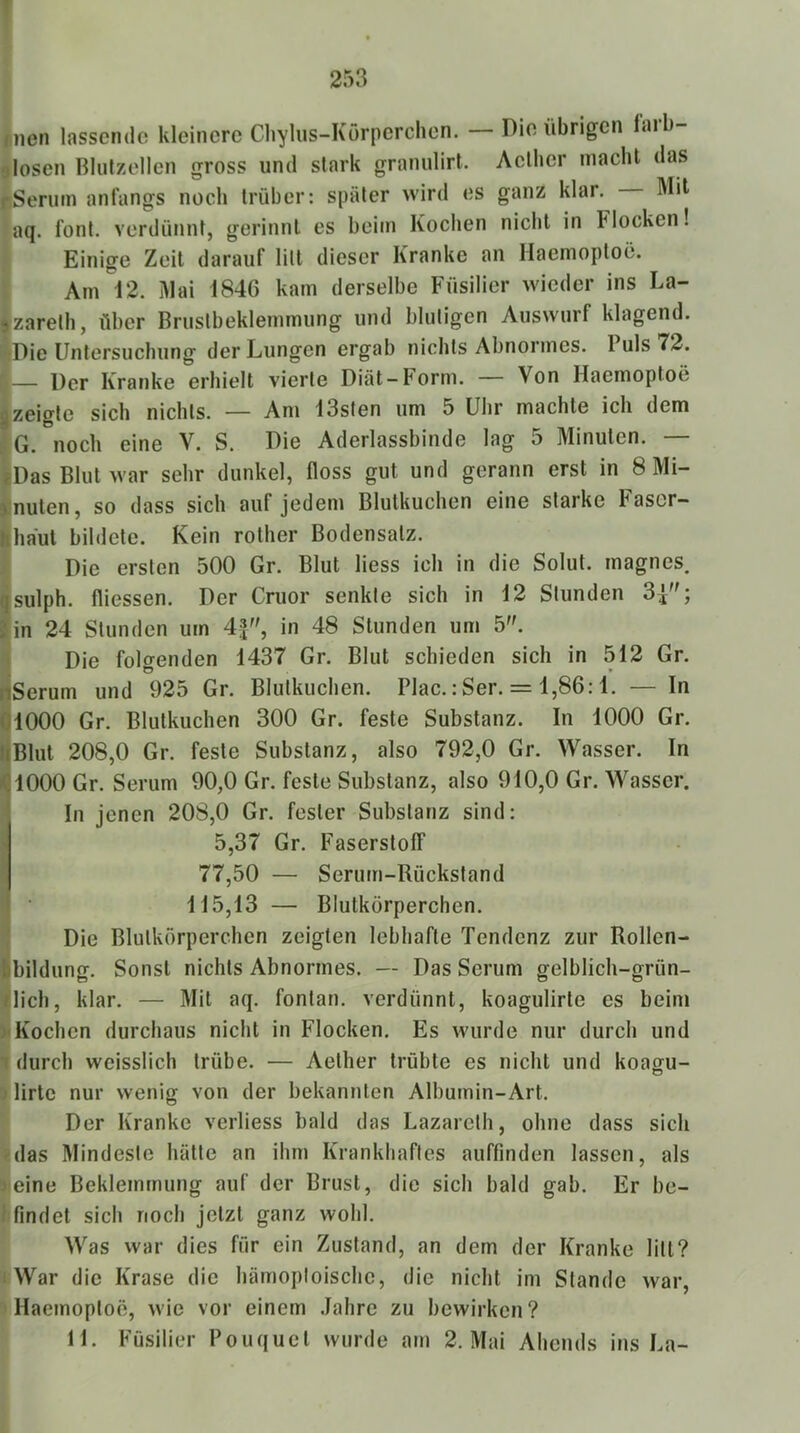 253 T iinen lassende kleinere Chylus-Korperchen. —Die übrigen laib- 9losen Blulzellen gross und stark granulirt. Acllier macht das fSeriim anfangs noch trüber: später wird es ganz klar. Mil aq. font. verdünnt, gerinnt es beim Kochen nicht in Flocken! Einige Zeit darauf litt dieser Kranke an Haemoptoö. Am 12. Mai 1846 kam derselbe Füsilier wieder ins La- -zareth, über Brustbeklemmung und blutigen Auswiirf klagend. '»(Die Untersuchung der Lungen ergab nichts Abnormes. Puls 72. ii— Der Kranke erhielt vierte Diät-Form. Von Haemoptoö izeigte sich nichts. — Am 13sten um 5 Uhr machte ich dem G. noch eine V. S. Die Aderlassbinde lag 5 Minuten. — fDas Blut war sehr dunkel, floss gut und gerann erst in 8 Mi- nuten, so dass sich auf jedem Blutkuchen eine starke Faser- haut bildete. Kein rother Bodensatz. Die ersten 500 Gr. Blut Hess ich in die Solut. magnes. sulph. fliessen. Der Cruor senkte sich in 12 Stunden 34; in 24 Stunden um 4f', in 48 Stunden um 5. Die folgenden 1437 Gr. Blut schieden sich in 512 Gr. Serum und 925 Gr. Blutkuchen. Plac.:Ser. = 1,86:1. — In 1000 Gr. Blutkuchen 300 Gr. feste Substanz. In 1000 Gr. Blut 208,0 Gr. feste Substanz, also 792,0 Gr. Wasser. In 1000 Gr. Serum 90,0 Gr. feste Substanz, also 910,0 Gr. Wasser. In jenen 208,0 Gr. fester Substanz sind: 5,37 Gr. Faserstoff 77,50 — Serum-Rückstand i • 115,13 — Blutkörperchen. Die Blutkörperchen zeigten lebhafte Tendenz zur Rollen- Sbildumr. Sonst nichts Abnormes. — Das Serum ffelblich-grün- dich, klar. — Mil aq. fontan. verdünnt, koagulirte es beim > Kochen durchaus nicht in Flocken. Es wurde nur durch und T durch wcisslich trübe. — Aether trübte es nicht und koaffu- O i lirtc nur wenig von der bekannten Albumin-Art. Der Kranke verliess bald das Lazareth, ohne dass sich das Mindeste hätte an ihm Krankhaftes auffmden lassen, als leine Beklemmung auf der Brust, die sich bald gab. Er be- findet sich noch jetzt ganz wohl. Was war dies für ein Zustand, an dem der Kranke litt? War die Krase die hämoploische, die nicht im Stande war, Haemoptoö, wie vor einem .Jahre zu bewirken?